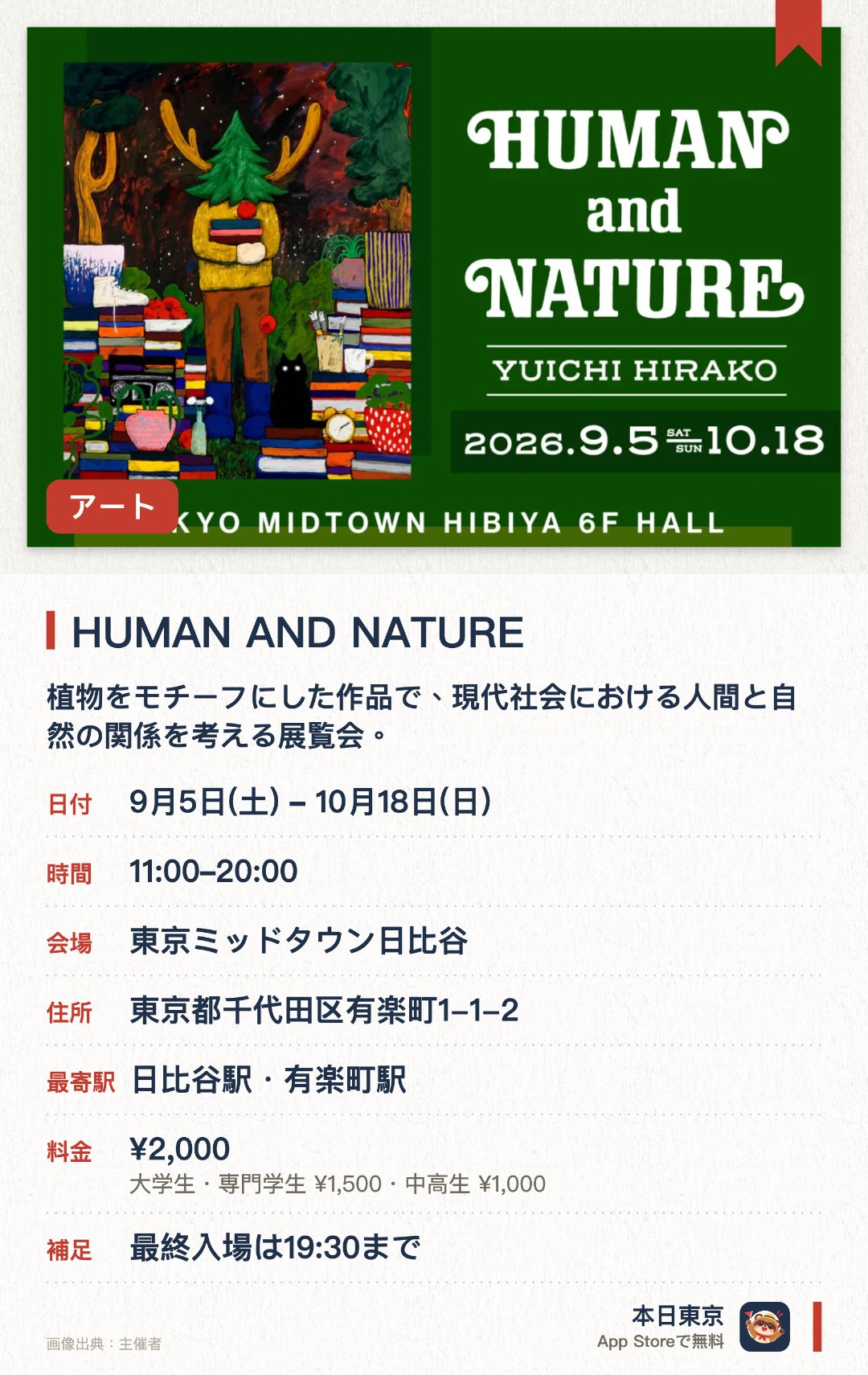 HUMAN AND NATURE。9月5日–10月18日 · 東京ミッドタウン日比谷。植物をモチーフにした作品で、現代社会における人間と自然の関係を考える展覧会。。都市開発と自然保護のジレンマを、絵画と立体作品で表現している。