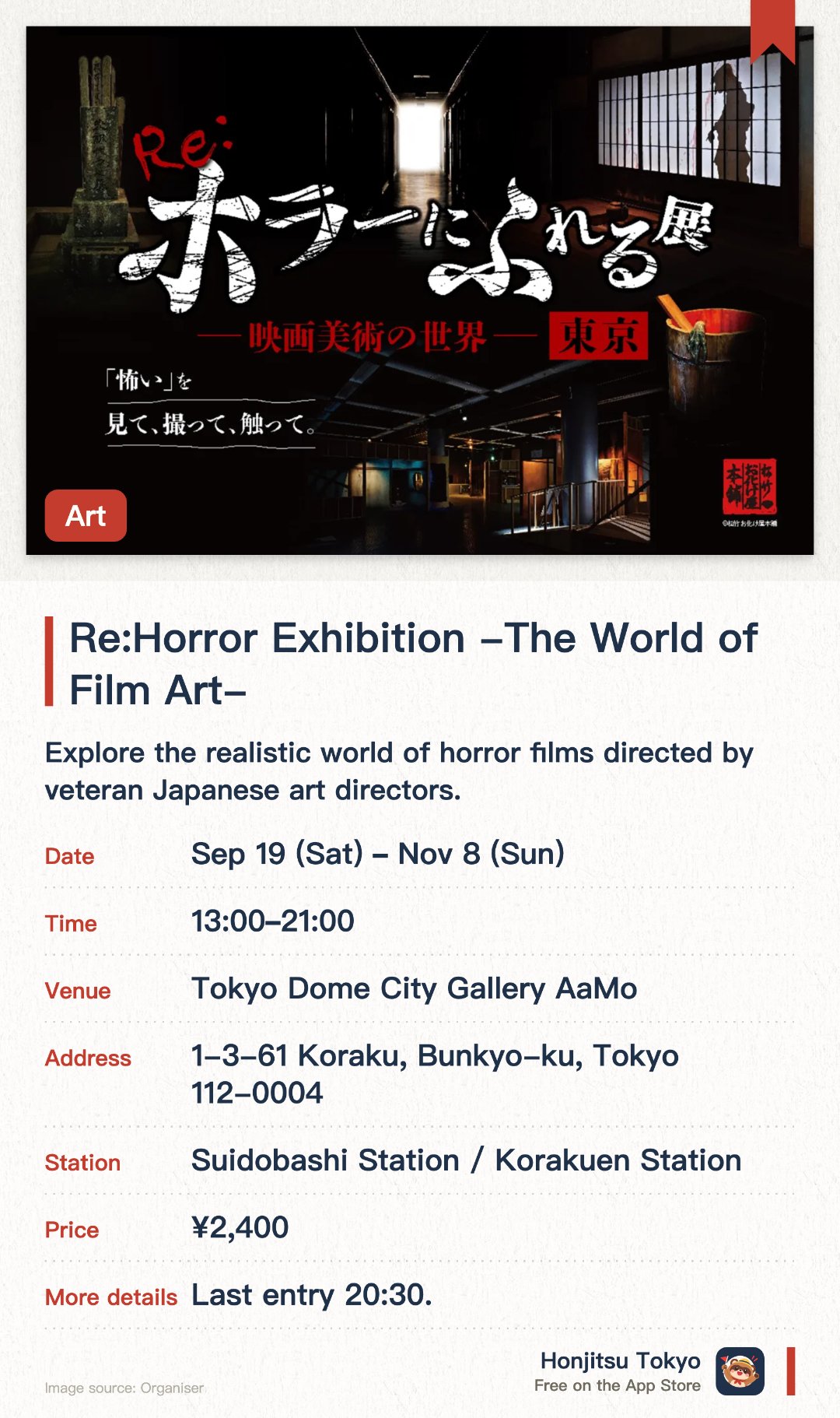 Re:Horror Exhibition -The World of Film Art-. 19 Sep–8 Nov · Tokyo Dome City Gallery AaMo. Explore the realistic world of horror films directed by veteran Japanese art directors. Interact with and touch various props to experience their textures within an eerie atmosphere. Enjoy updated exhibits designed for visitors to see, touch, and photograph freely