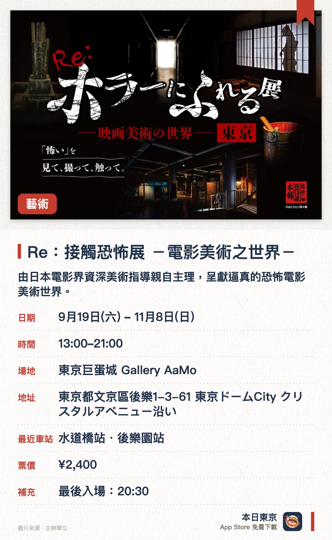 Re：接觸恐怖展 －電影美術之世界－。9月19日–11月8日 · 東京巨蛋城 Gallery AaMo。由日本電影界資深美術指導親自主理，呈獻逼真的恐怖電影美術世界。展場佈滿各式機關，訪客可親手觸摸展品以感受材質與質感。設有豐富的拍照打卡位，並融入了部分全新升級的內容