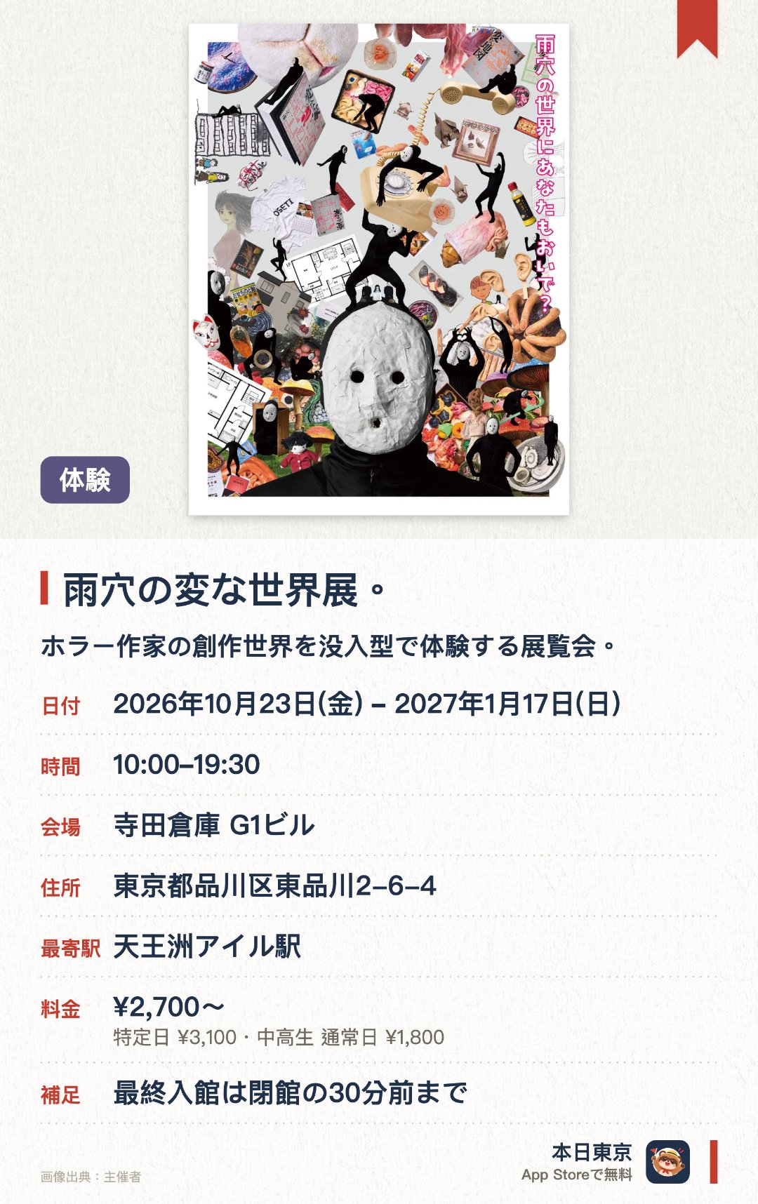 雨穴の変な世界展。。2026年10月23日–2027年1月17日 · 寺田倉庫 G1ビル。ホラー作家の創作世界を没入型で体験する展覧会。。テーマパーク型の展示設計で、著作物や動画、記事など複数メディアの作品を展示。