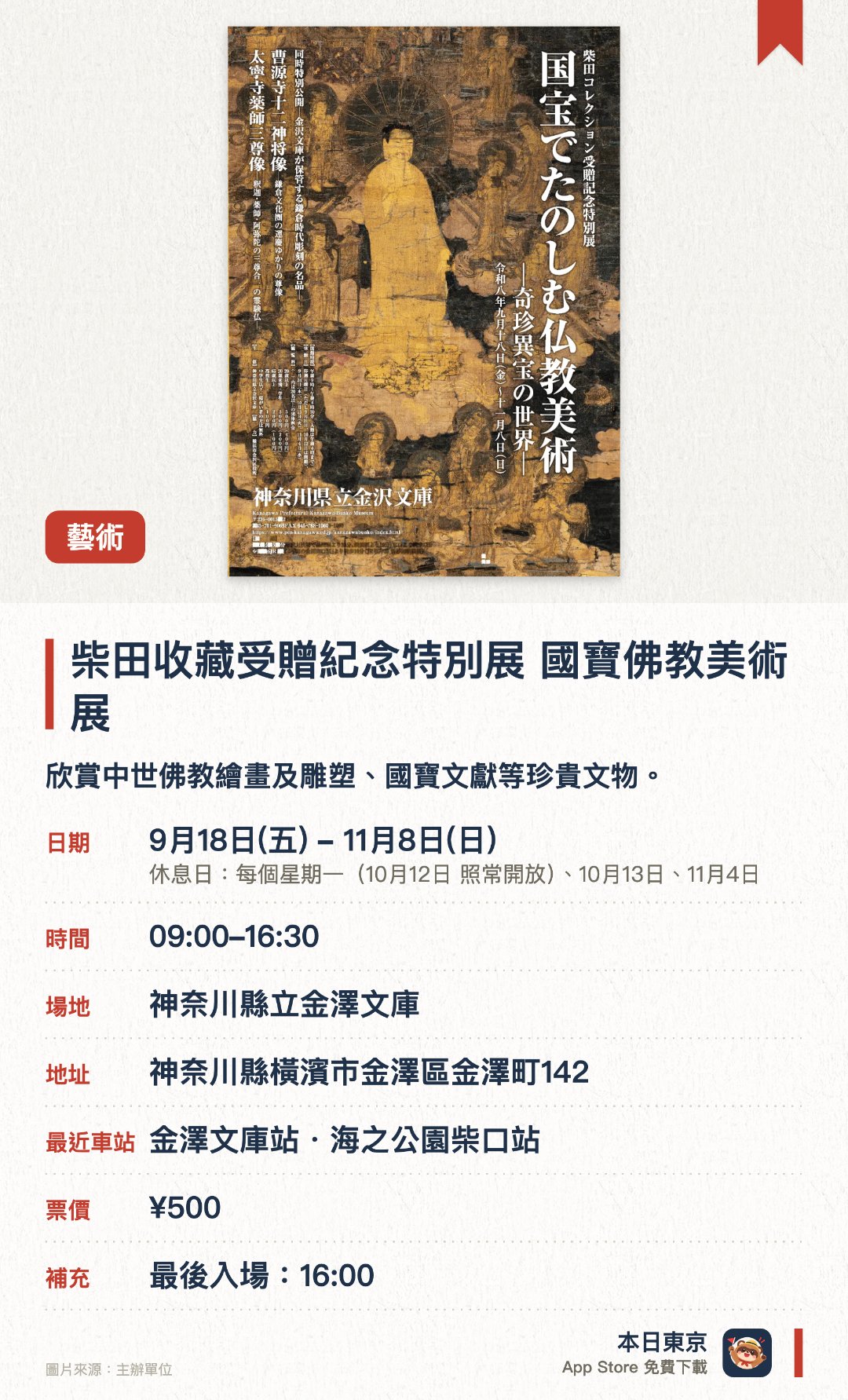 柴田收藏受贈紀念特別展 國寶佛教美術展。9月18日–11月8日 · 神奈川縣立金澤文庫。欣賞中世佛教繪畫及雕塑、國寶文獻等珍貴文物。。需預約參加講座；每週六日祝日有義工導覽（下午2時及3時各一場）。