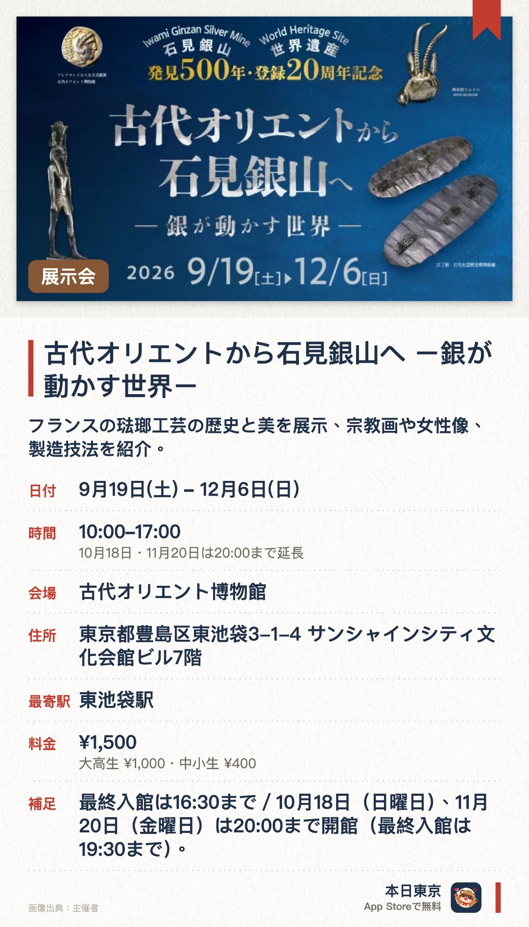 古代オリエントから石見銀山へ　ー銀が動かす世界ー。9月19日–12月6日 · 古代オリエント博物館。フランスの琺瑯工芸の歴史と美を展示、宗教画や女性像、製造技法を紹介。。10月16日から18日はモン・サン・ミシェルのオブジェ展示なし。