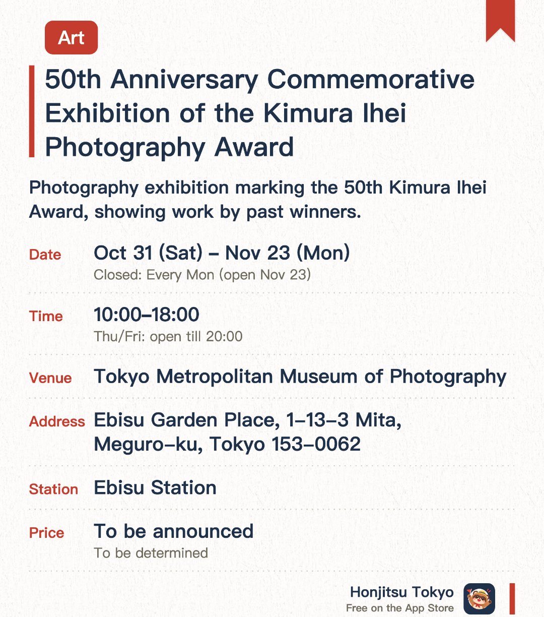 50th Anniversary Commemorative Exhibition of the Kimura Ihei Photography Award. 31 Oct–23 Nov · Tokyo Metropolitan Museum of Photography. Photography exhibition marking the 50th Kimura Ihei Award, showing work by past winners.
