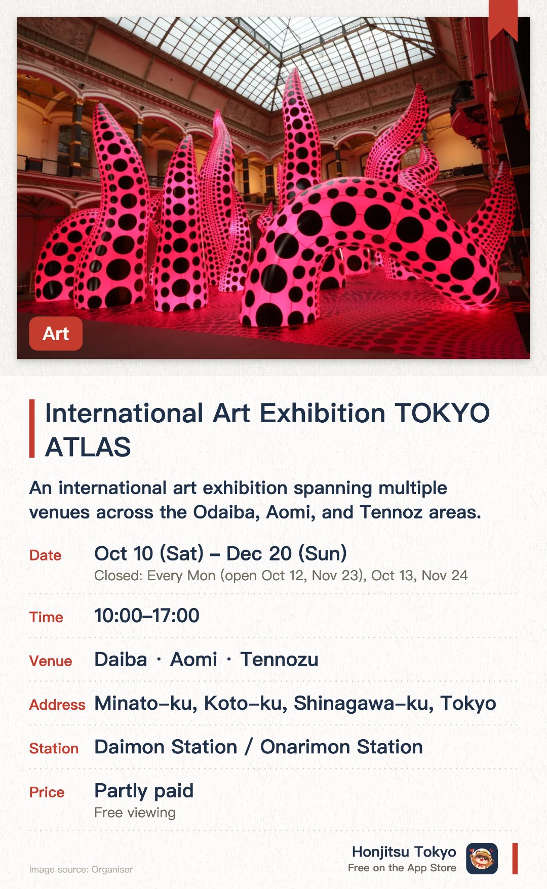 International Art Exhibition TOKYO ATLAS. 10 Oct–20 Dec · Daiba・Aomi・Tennozu. An international art exhibition spanning multiple venues across the Odaiba, Aomi, and Tennoz areas. Showcasing diverse contemporary artworks in both outdoor parks and indoor museum spaces. Aims to promote Tokyo as a global art hub and make art accessible to everyone