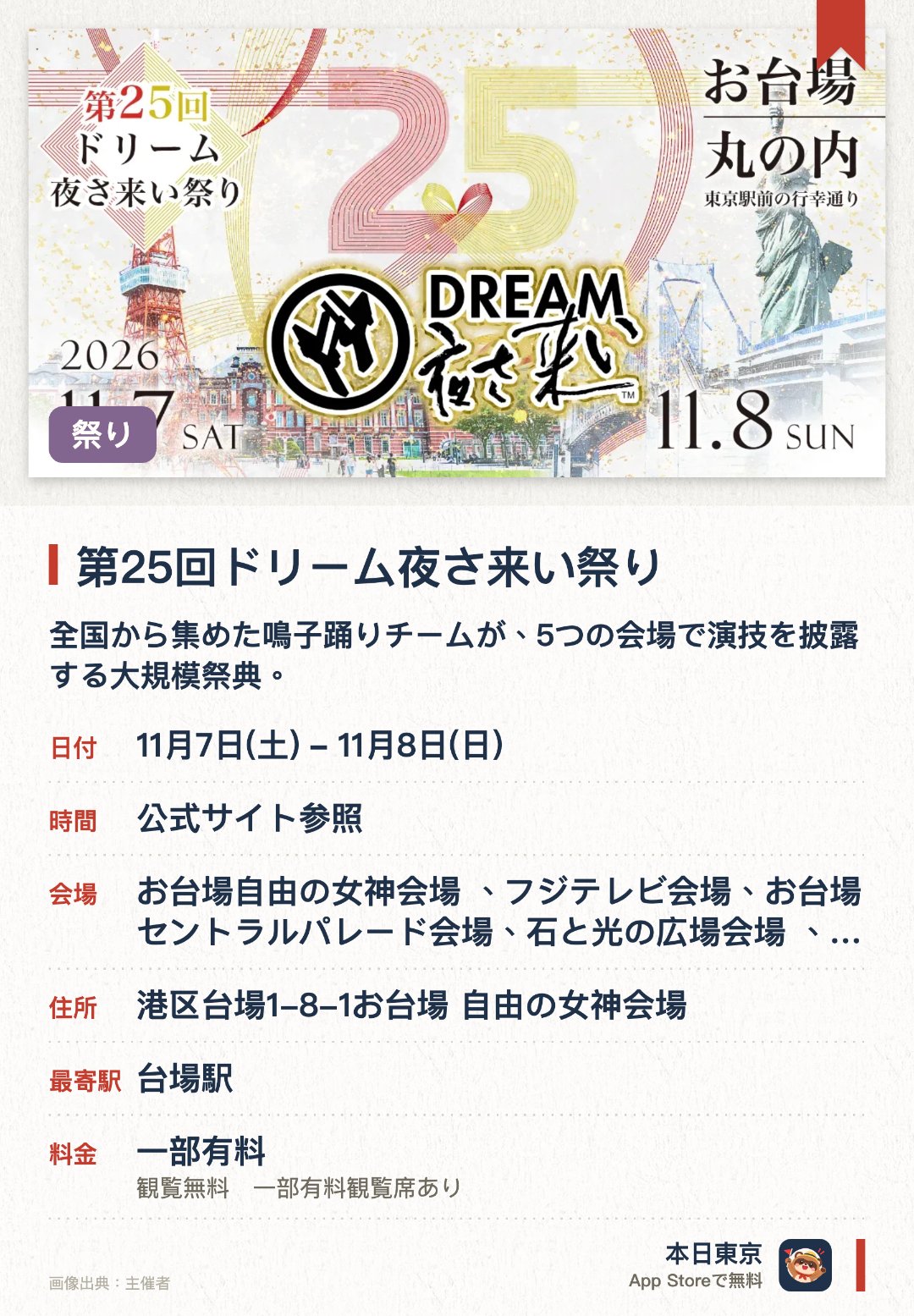 第25回ドリーム夜さ来い祭り。11月7日–11月8日 · お台場自由の女神会場 、フジテレビ会場、お台場セントラルパレード会場、石と光の広場会場 、丸の内会場。全国から集めた鳴子踊りチームが、5つの会場で演技を披露する大規模祭典。。YouTubeでのライブ配信も並行；噴水・デジタル山車・映像演出・ドローンなど、複数の最新技術を組み合わせた表現。
