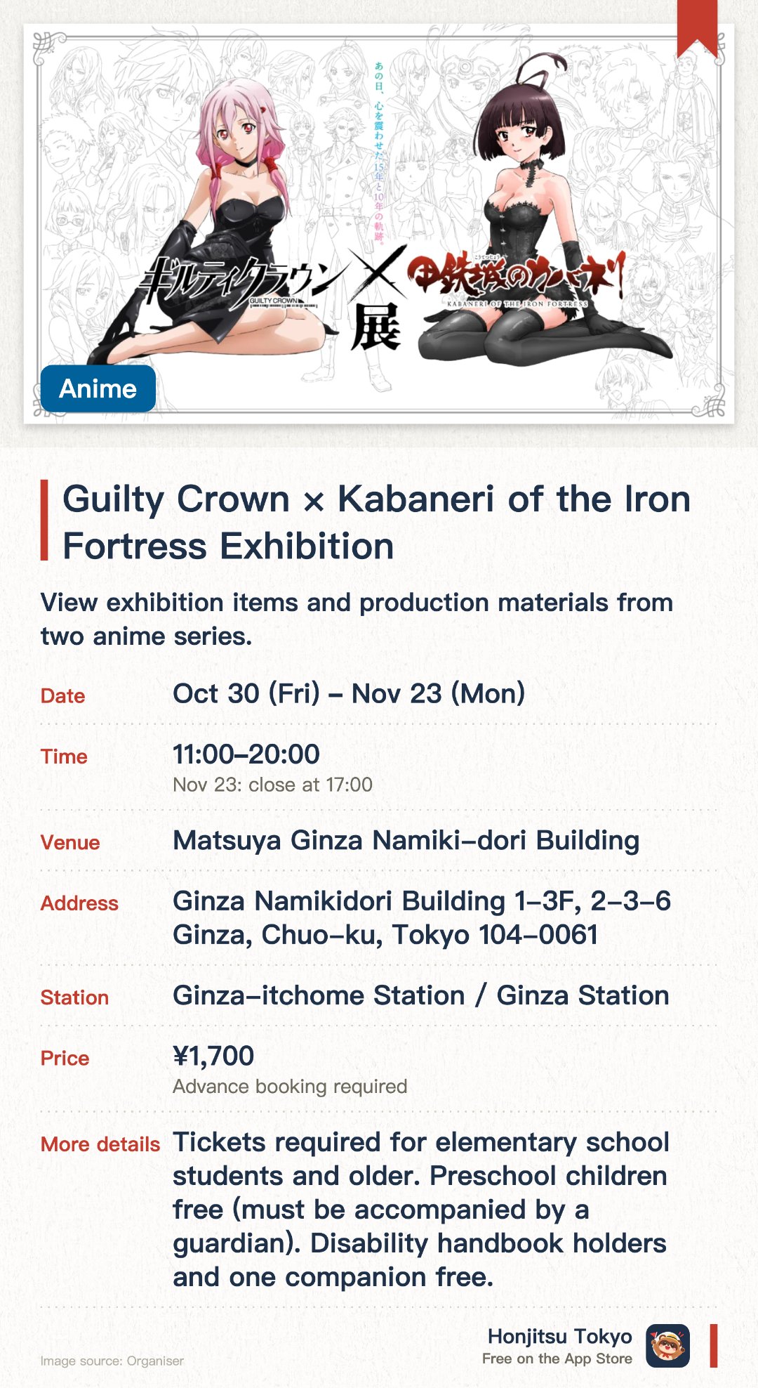 Guilty Crown × Kabaneri of the Iron Fortress Exhibition. 30 Oct–23 Nov · Matsuya Ginza Namiki-dori Building. View exhibition items and production materials from two anime series.. Tickets by advance lottery; last entry 30 min before closing.
