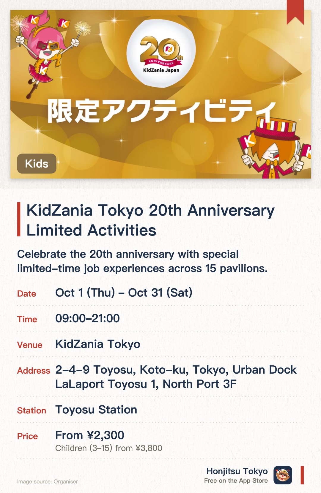KidZania Tokyo 20th Anniversary Limited Activities. 1 Oct–31 Oct · KidZania Tokyo. Celebrate the 20th anniversary with special limited-time job experiences across 15 pavilions. Participate in unique activities like decorating anniversary desserts and stamping commemorative books