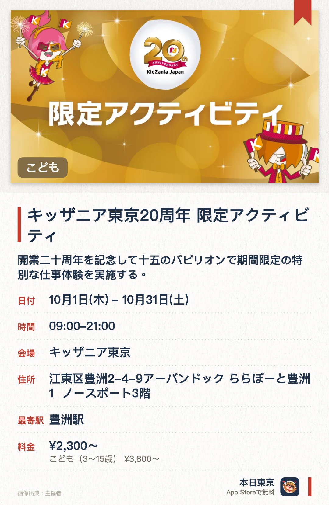 キッザニア東京20周年 限定アクティビティ。10月1日–10月31日 · キッザニア東京。開業二十周年を記念して十五のパビリオンで期間限定の特別な仕事体験を実施する。記念のデザートトッピングやスケッチブックへの記念スタンプ押しなどに挑戦できる