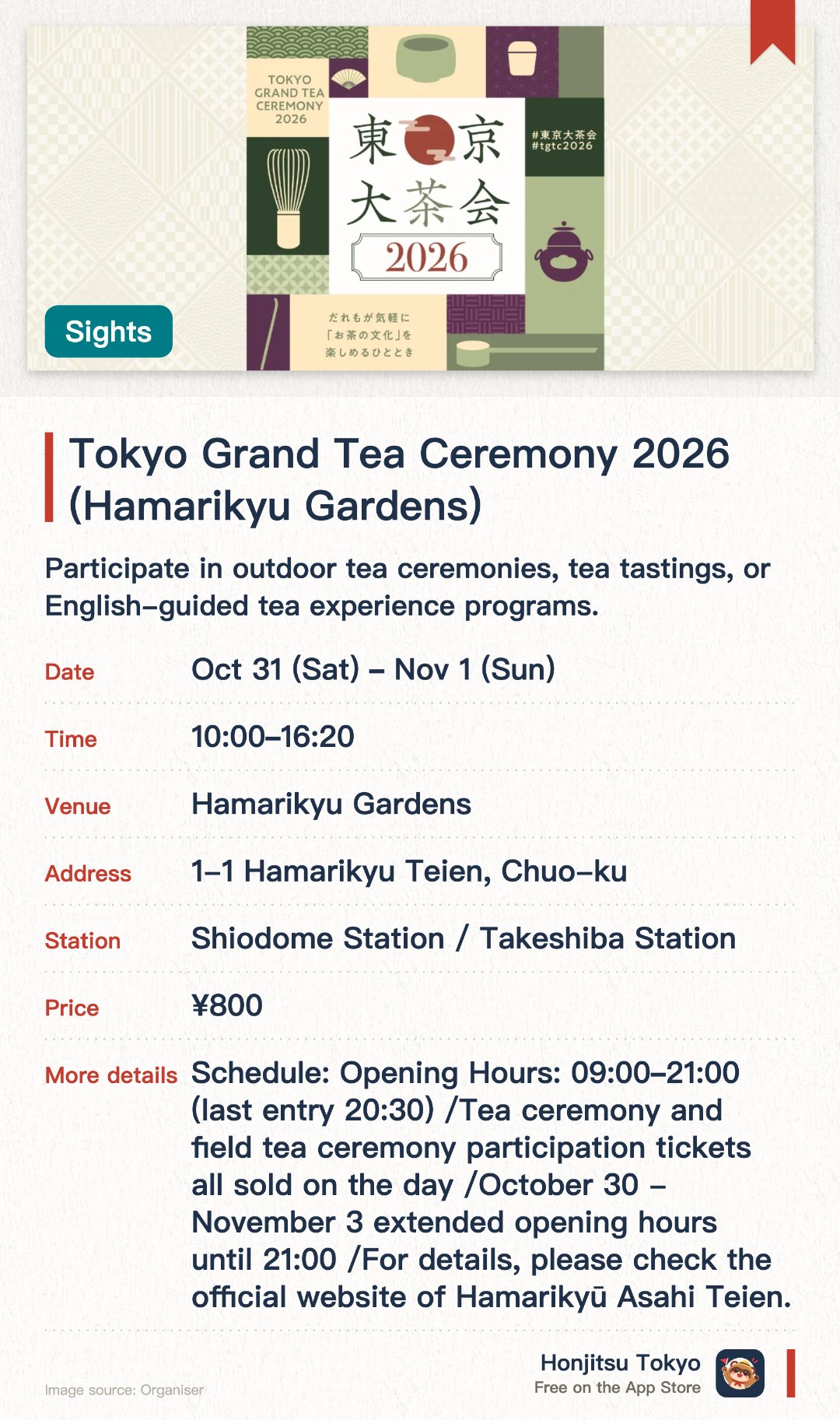 Tokyo Grand Tea Ceremony 2026 (Hamarikyu Gardens). Selected dates · next 31 Oct · Hamarikyu Gardens. Participate in outdoor tea ceremonies, tea tastings, or English-guided tea experience programs.. English interpretation available; special program for high school students; tickets sold on-site.