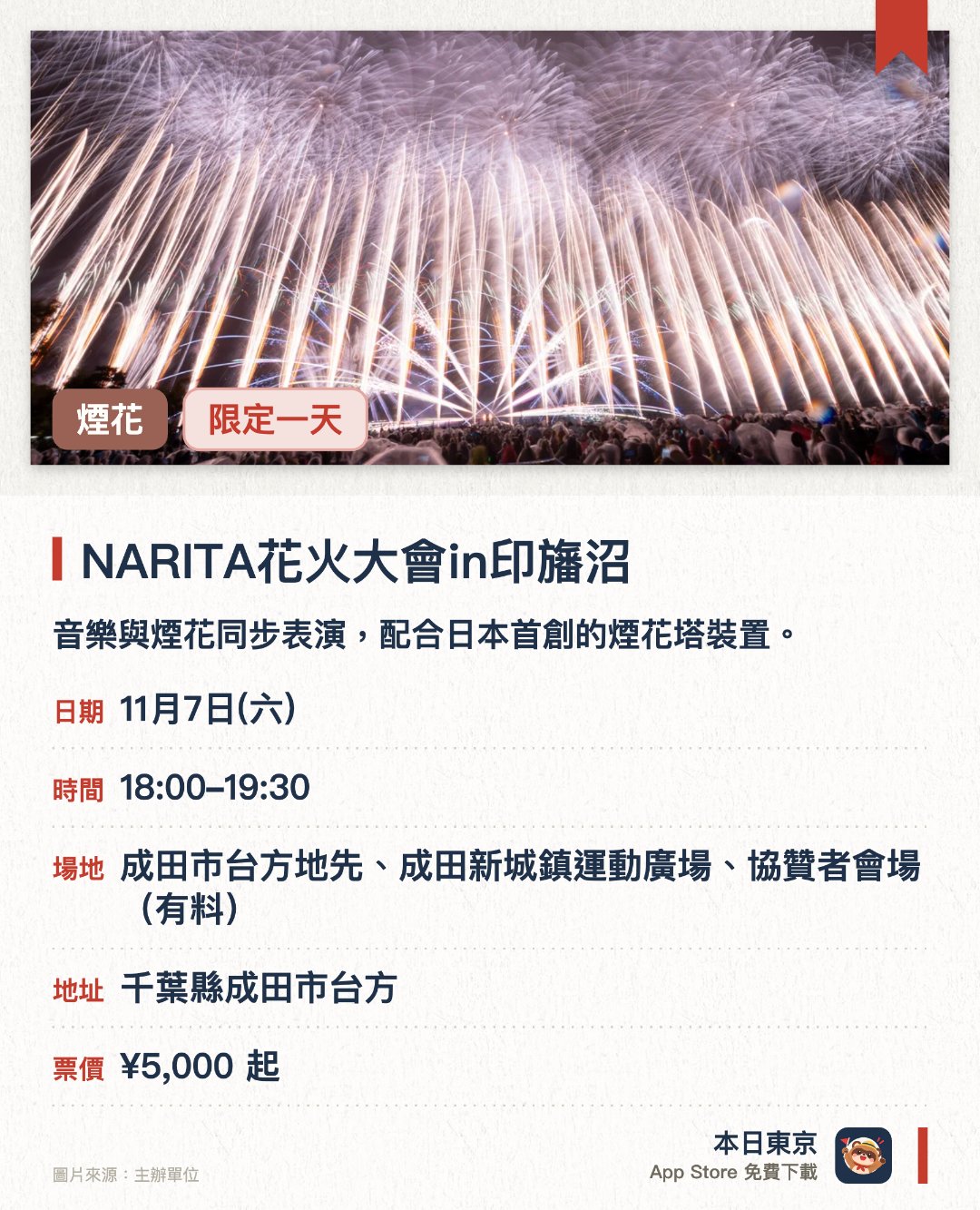 NARITA花火大會in印旛沼。11月7日 · 成田市台方地先、成田新城鎮運動廣場、協贊者會場(有料)。音樂與煙花同步表演，配合日本首創的煙花塔裝置。。毋須預約。