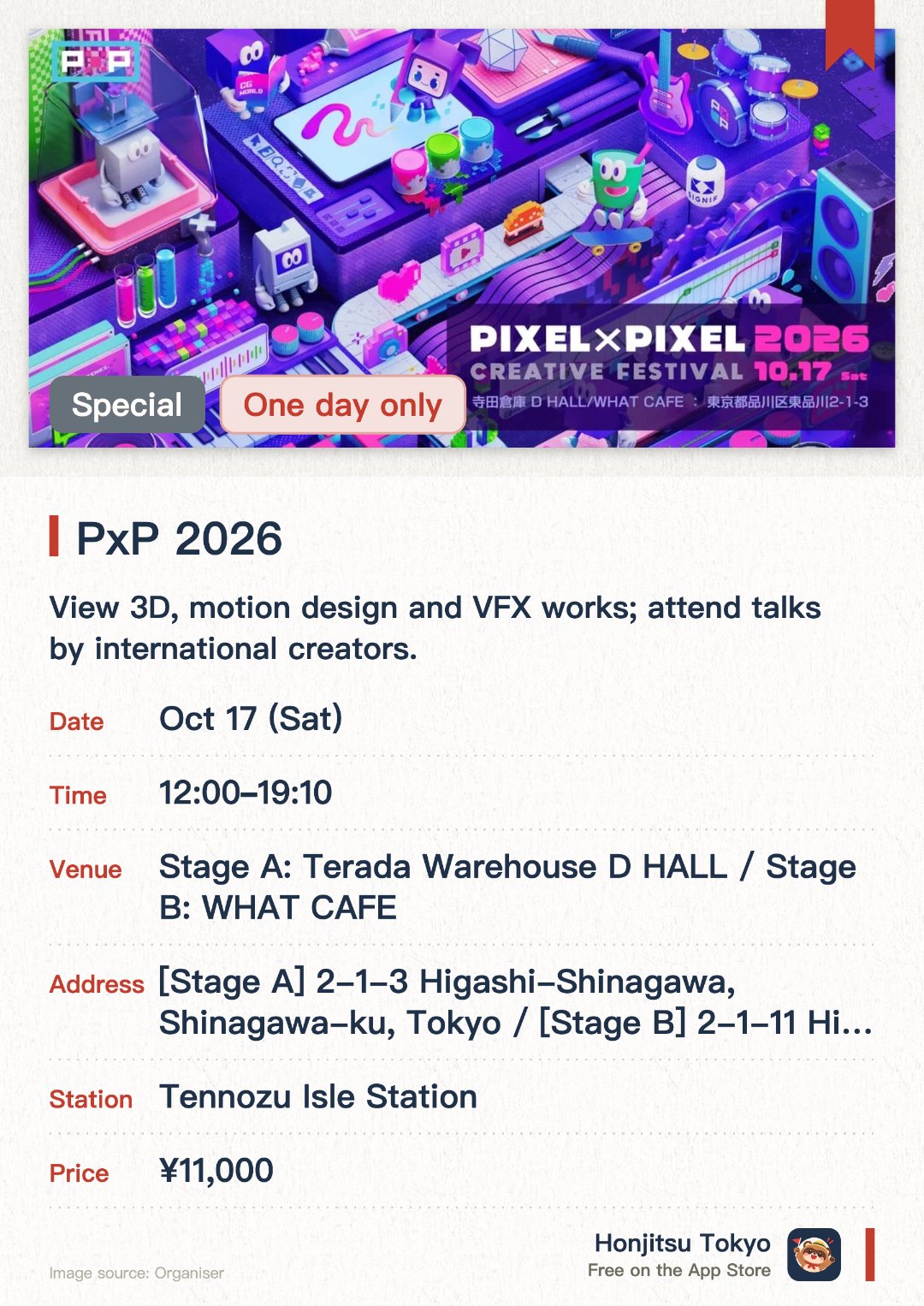 PxP 2026. 17 Oct · 【Stage A】Terada Warehouse D HALL／【Stage B】WHAT CAFE. View 3D, motion design and VFX works; attend talks by international creators.. Workshops and networking with global top creatives; advance registration required.
