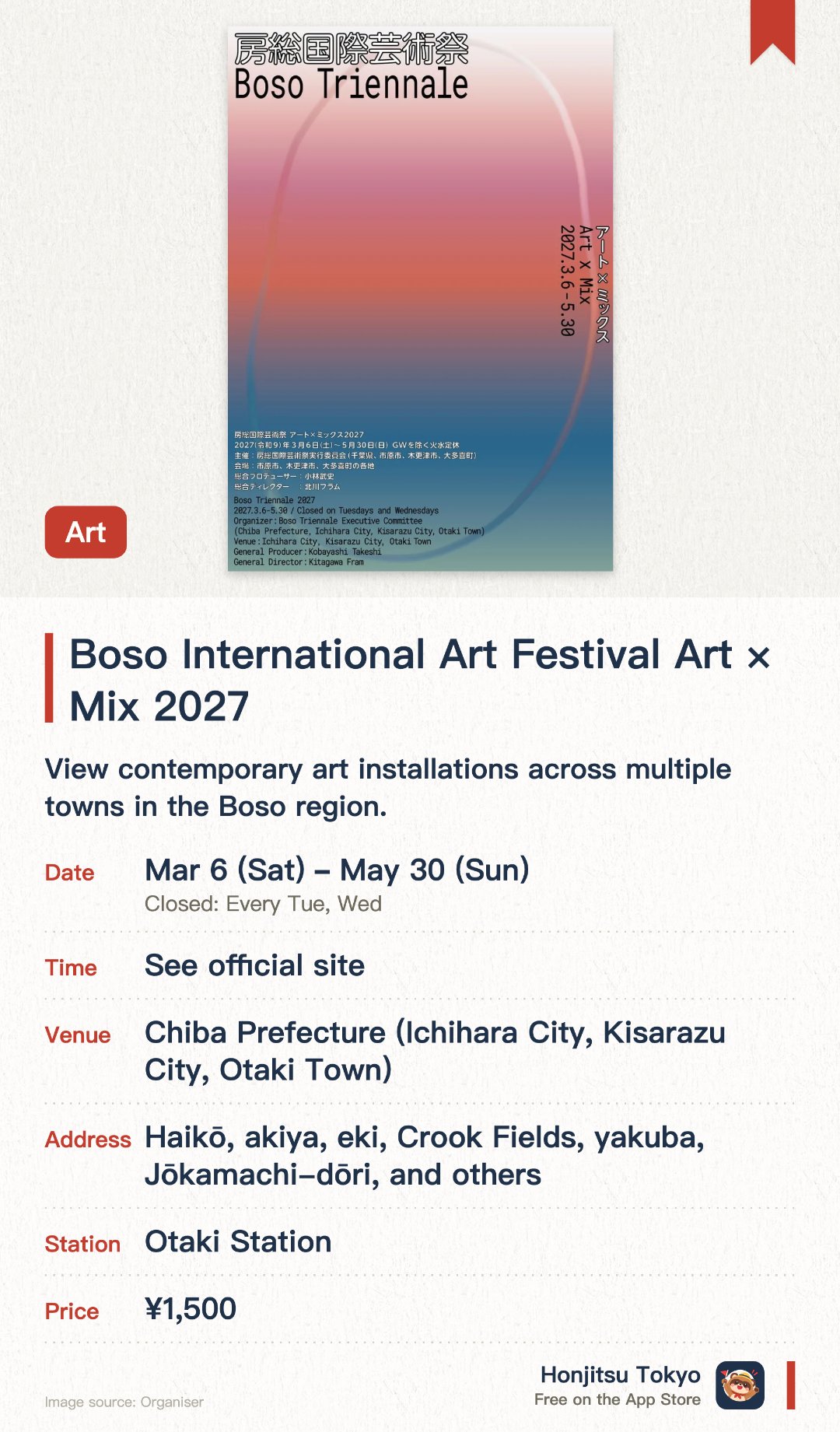 Boso International Art Festival Art × Mix 2027. 6 Mar–30 May · Chiba Prefecture (Ichihara City, Kisarazu City, Otaki Town). View contemporary art installations across multiple towns in the Boso region.. Curated by a musician and art director; spans Ichihara, Kisarazu, Otaki and surrounding areas.