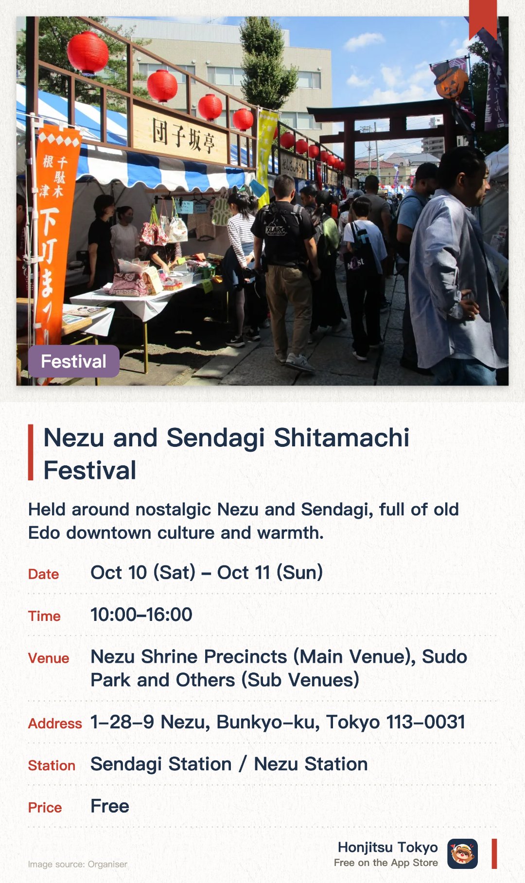 Nezu and Sendagi Shitamachi Festival. Selected dates · next 10 Oct · Nezu Shrine Precincts (Main Venue), Sudo Park and Others (Sub Venues). Held around nostalgic Nezu and Sendagi, full of old Edo downtown culture and warmth. Nezu Shrine and several other venues host stalls, flea markets and a stamp rally for all ages