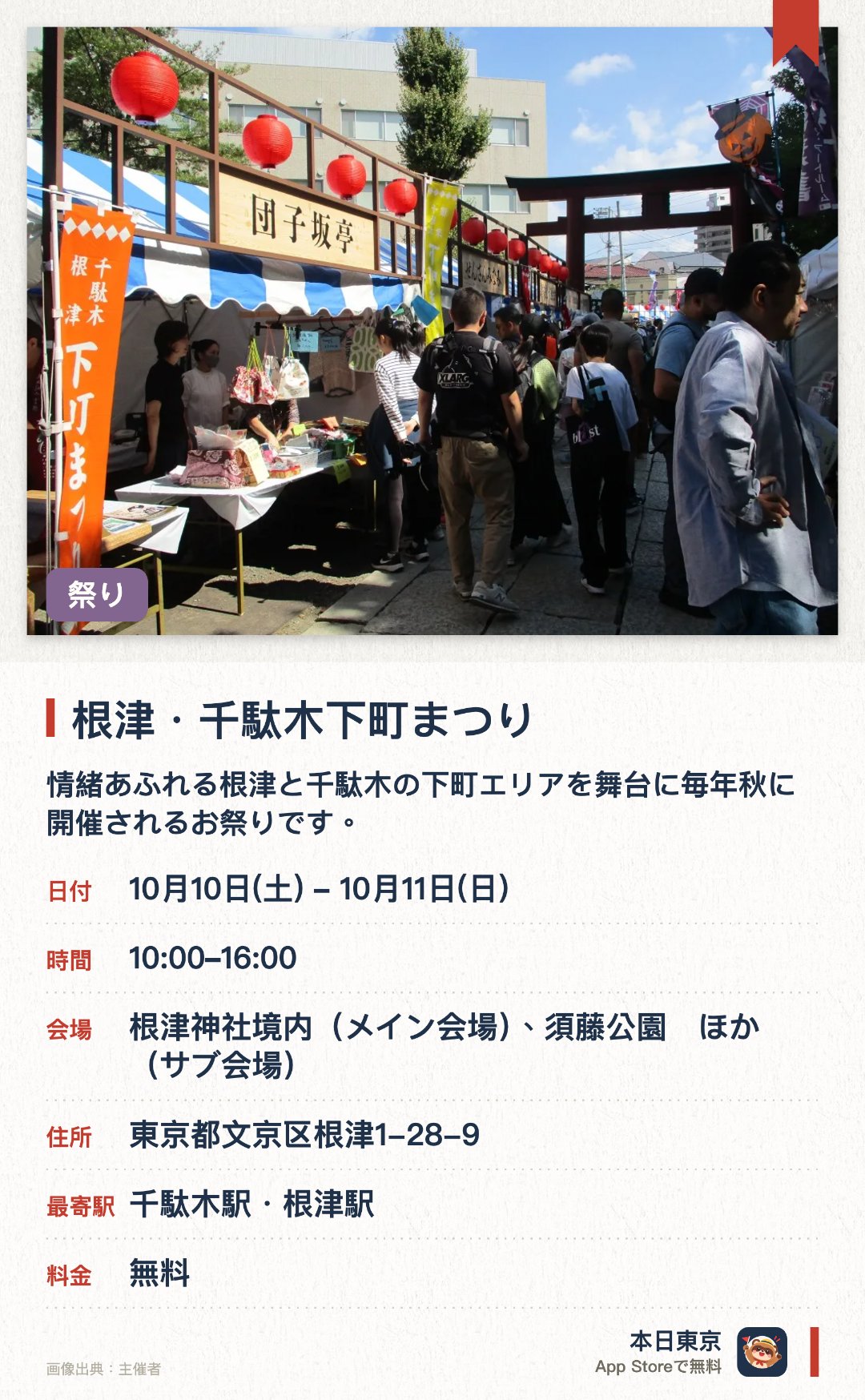根津・千駄木下町まつり。開催日指定 · 次回 10月10日 · 東京都　根津神社境内（メイン会場）、須藤公園　ほか（サブ会場）。情緒あふれる根津と千駄木の下町エリアを舞台に毎年秋に開催されるお祭りです。根津神社のメイン会場や周辺のスポットで、模擬店やフリーマーケット、スタンプラリーを楽しめます