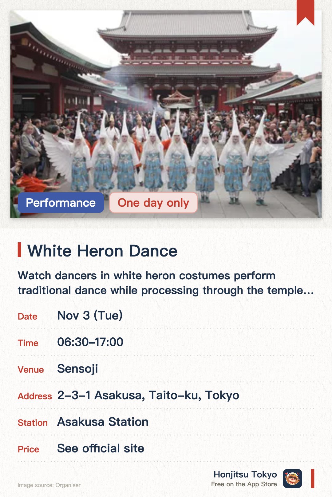 White Heron Dance. 3 Nov · Sensoji. Watch dancers in white heron costumes perform traditional dance while processing through the temple grounds with musicians and warriors.. Performed three times per year; features live music and multiple characters walking in procession.