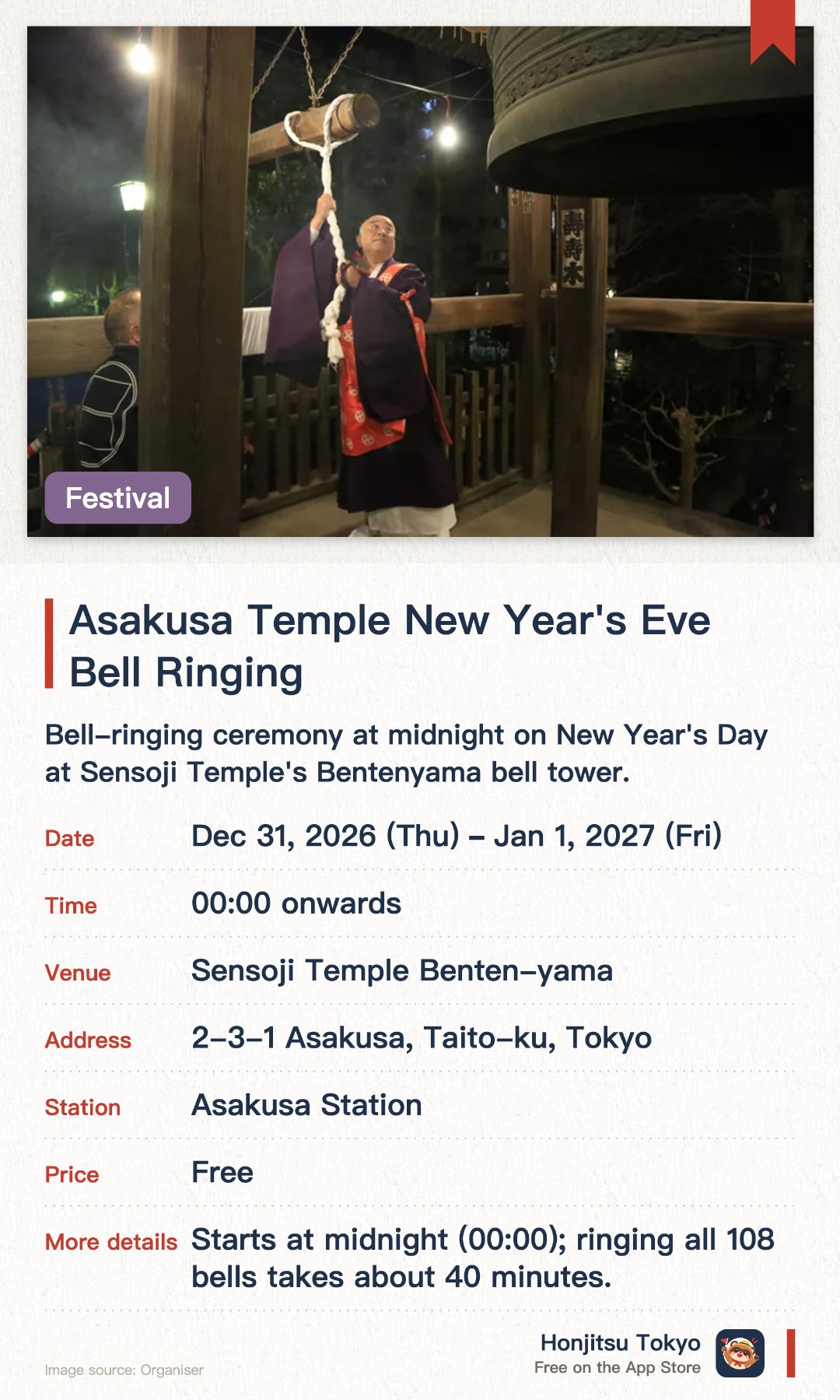 Asakusa Temple New Year's Eve Bell Ringing. 31 Dec 2026–1 Jan 2027 · Sensoji Temple Benten-yama. Bell-ringing ceremony at midnight on New Year's Day at Sensoji Temple's Bentenyama bell tower.. 108 local residents take turns striking the bell; tradition dating back to 1951.