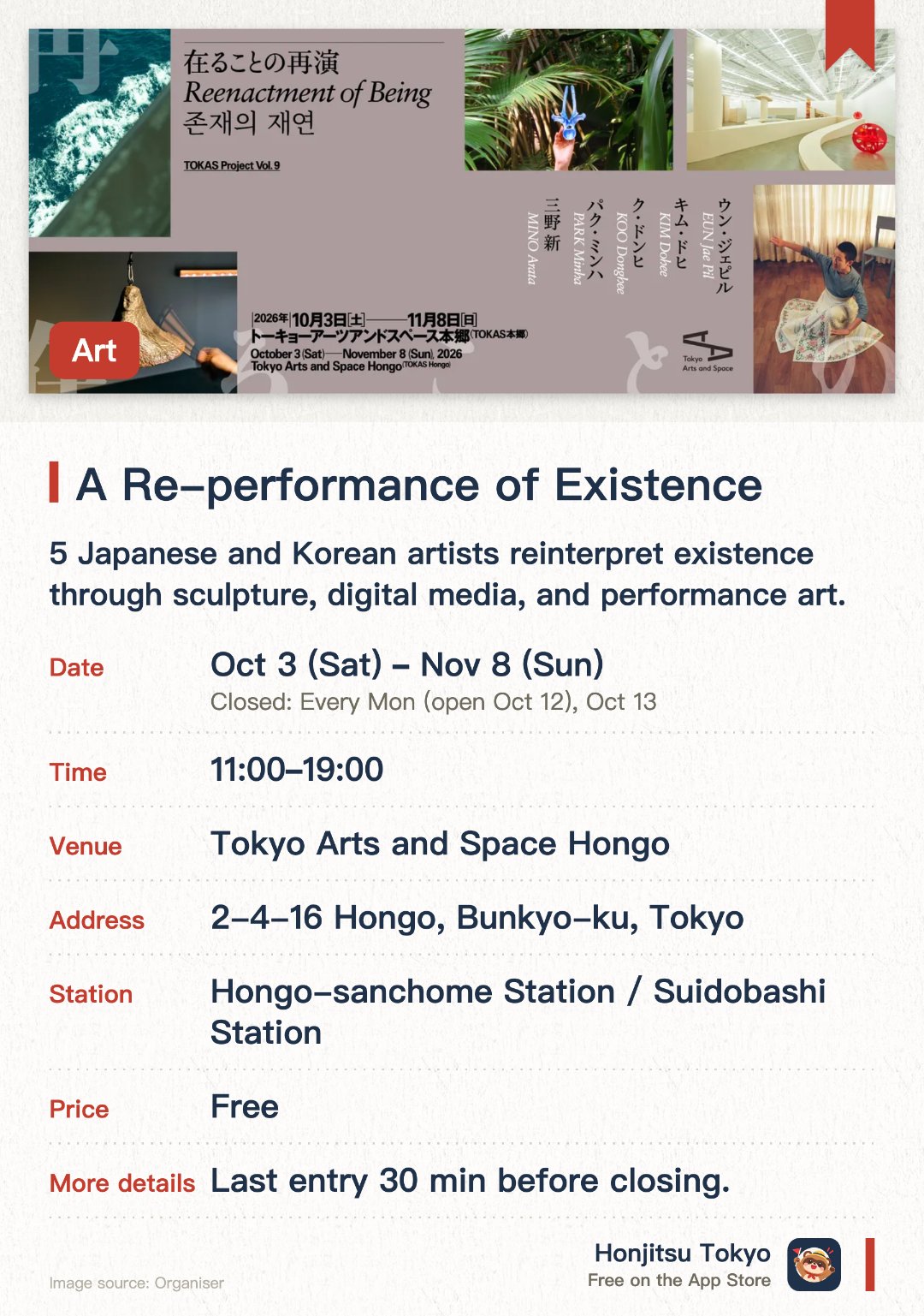 A Re-performance of Existence. 3 Oct–8 Nov · Tokyo Arts and Space Hongo. 5 Japanese and Korean artists reinterpret existence through sculpture, digital media, and performance art.