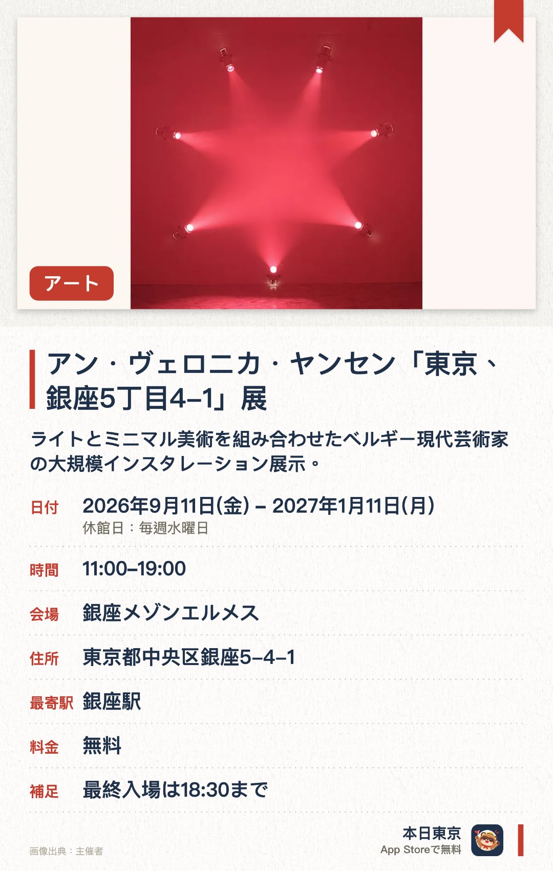 アン・ヴェロニカ・ヤンセン「東京、銀座5丁目4-1」展。2026年9月11日–2027年1月11日 · 銀座メゾンエルメス。ライトとミニマル美術を組み合わせたベルギー現代芸術家の大規模インスタレーション展示。。光と空間の知覚に焦点を当てた作品群；日本初個展開催。