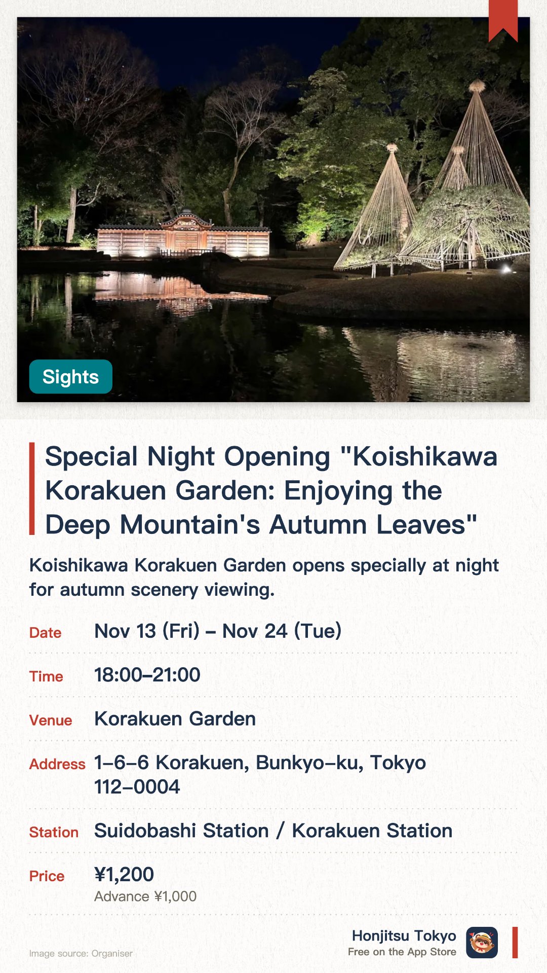 Special Night Opening "Koishikawa Korakuen Garden: Enjoying the Deep Mountain's Autumn Leaves". 13 Nov–24 Nov · Korakuen Garden. Koishikawa Korakuen Garden opens specially at night for autumn scenery viewing. The gardens are illuminated, offering a different atmosphere from daytime