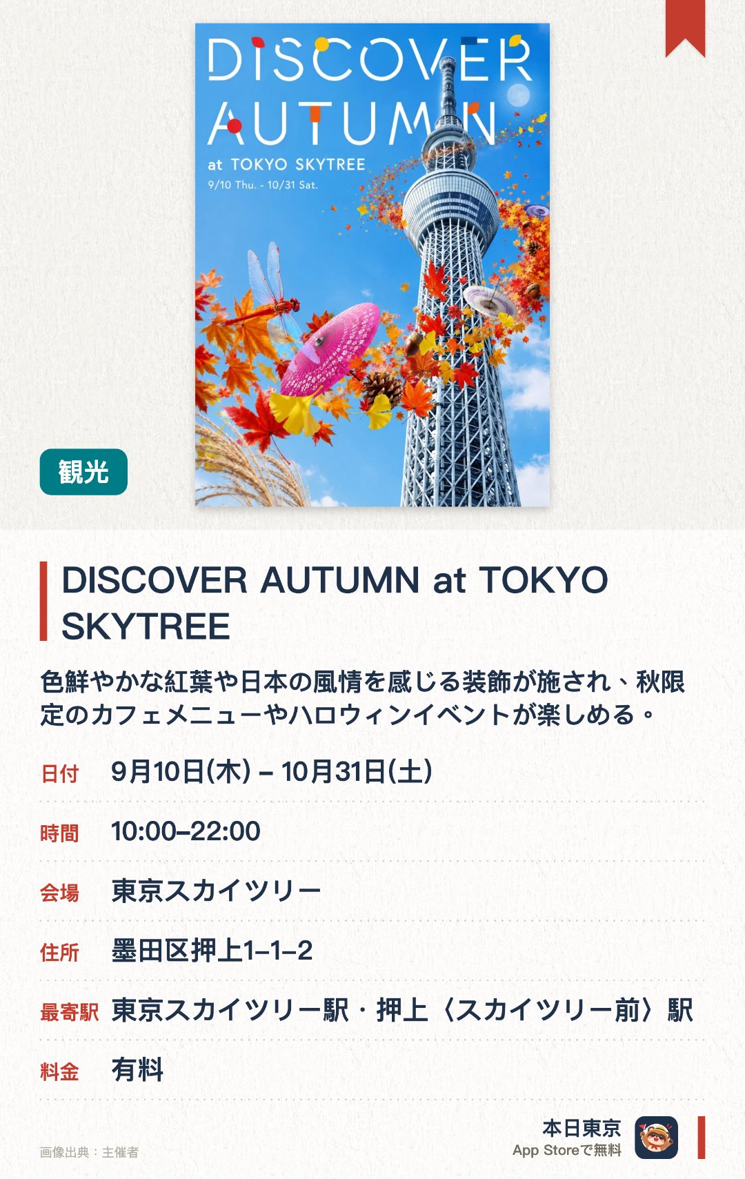 DISCOVER AUTUMN at TOKYO SKYTREE。9月10日–10月31日 · 東京スカイツリー(R)。色鮮やかな紅葉や日本の風情を感じる装飾が施され、秋限定のカフェメニューやハロウィンイベントが楽しめる。。地上350メートルの展望デッキで、天体望遠鏡を使った名月観賞会やジャズのライブ演奏が夜間に開催される。