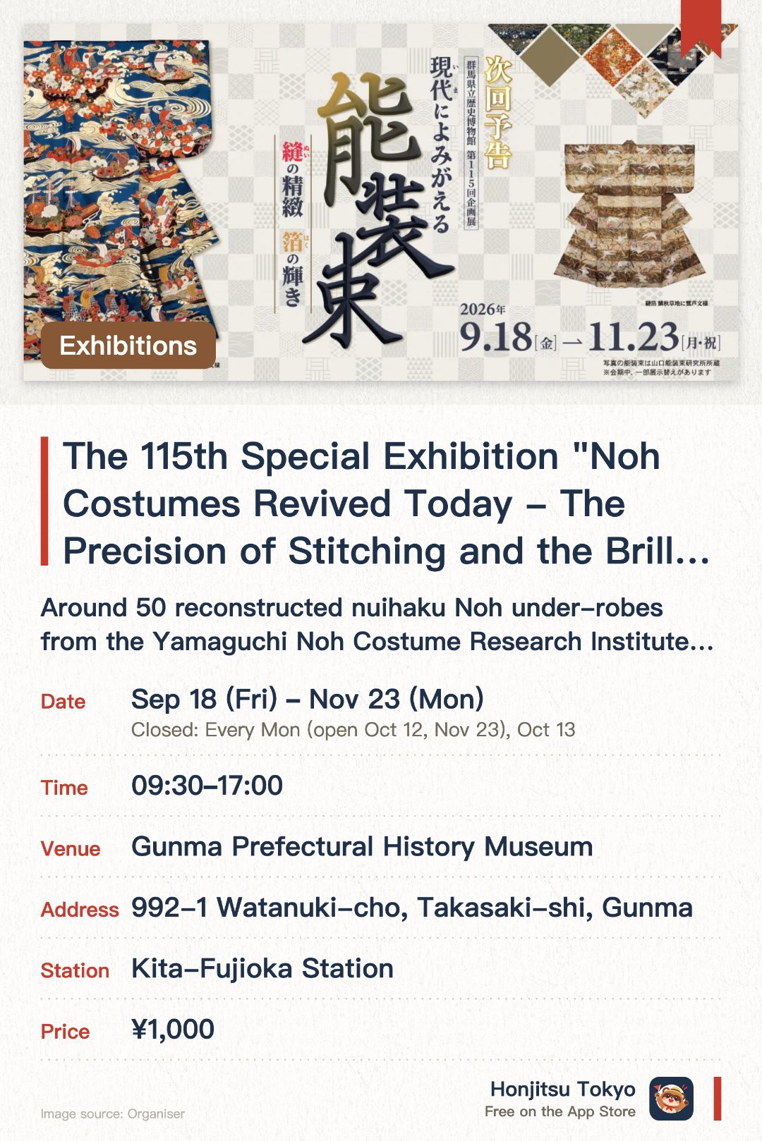 The 115th Special Exhibition "Noh Costumes Revived Today - The Precision of Stitching and the Brilliance of Gold Leaf". 18 Sep–23 Nov · Gunma Prefectural History Museum. Around 50 reconstructed nuihaku Noh under-robes from the Yamaguchi Noh Costume Research Institute, showing exquisite Japanese embroidery and the glow of gold and silver leaf.. Also on view: Gunma’s sericulture and silk-reeling tools, designated a prefectural folk cultural property in 2025.