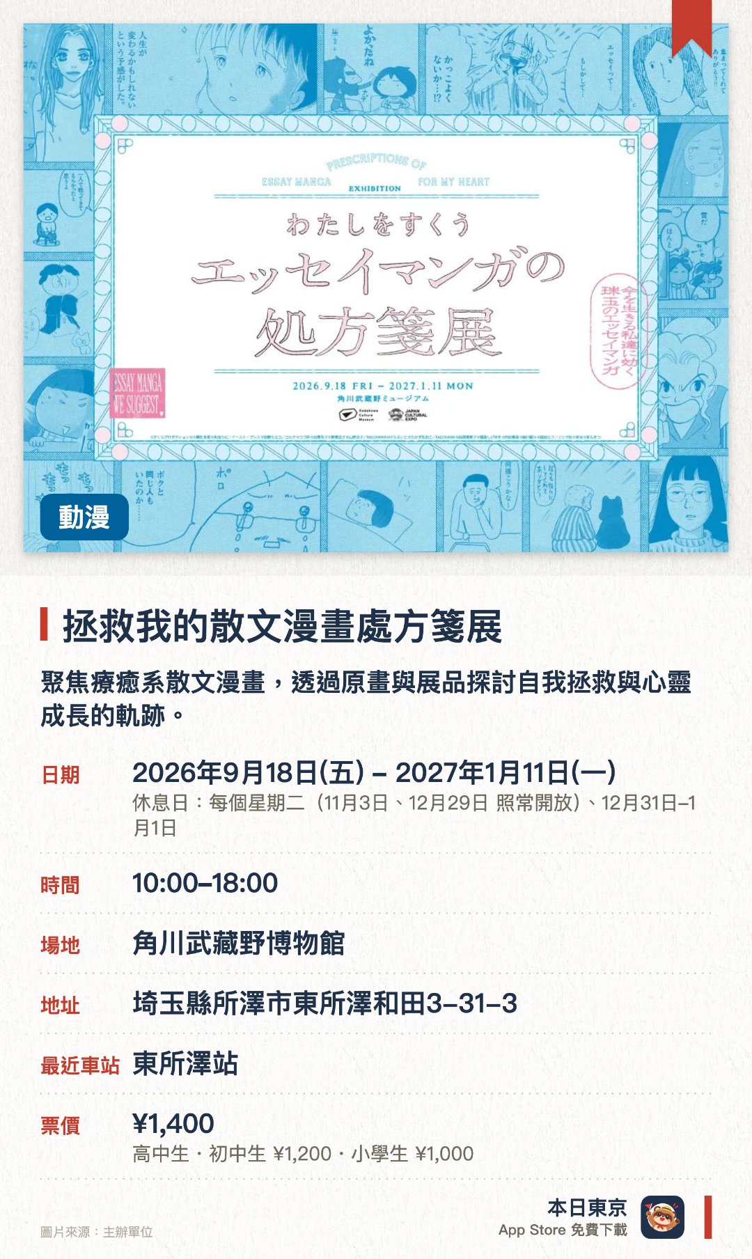 拯救我的散文漫畫處方箋展。2026年9月18日–2027年1月11日 · 角川武藏野博物館。聚焦療癒系散文漫畫，透過原畫與展品探討自我拯救與心靈成長的軌跡。。結合當代漫畫創作與文學藝術，深入呈現故事背後的情感共鳴與人生省思。