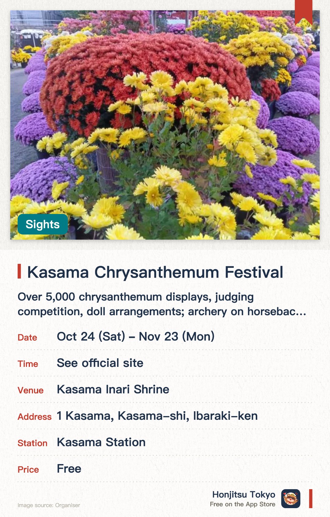 Kasama Chrysanthemum Festival. 24 Oct–23 Nov · Kasama Inari Shrine. Over 5,000 chrysanthemum displays, judging competition, doll arrangements; archery on horseback and martial arts performances.. Limited festival stamps available; chrysanthemum blossoms floating in water basin.