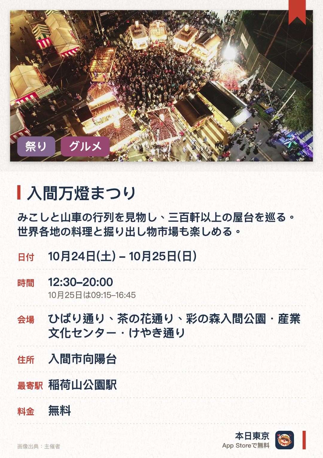 入間万燈まつり。開催日指定 · 次回 10月24日 · ひばり通り、茶の花通り、彩の森入間公園・産業文化センター・けやき通り。みこしと山車の行列を見物し、三百軒以上の屋台を巡る；世界各地の料理と掘り出し物市場も楽しめる。。地元住民が主催する祭り；複数の地域の文化が一堂に集まる。