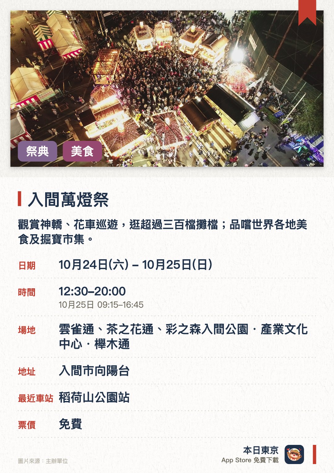入間萬燈祭。指定日子 · 下一場 10月24日 · 雲雀通、茶之花通、彩之森入間公園・產業文化中心・櫸木通。觀賞神轎、花車巡遊，逛超過三百檔攤檔；品嚐世界各地美食及掘寶市集。。市民主辦的祭典；可體驗多個地區文化聚於一堂。