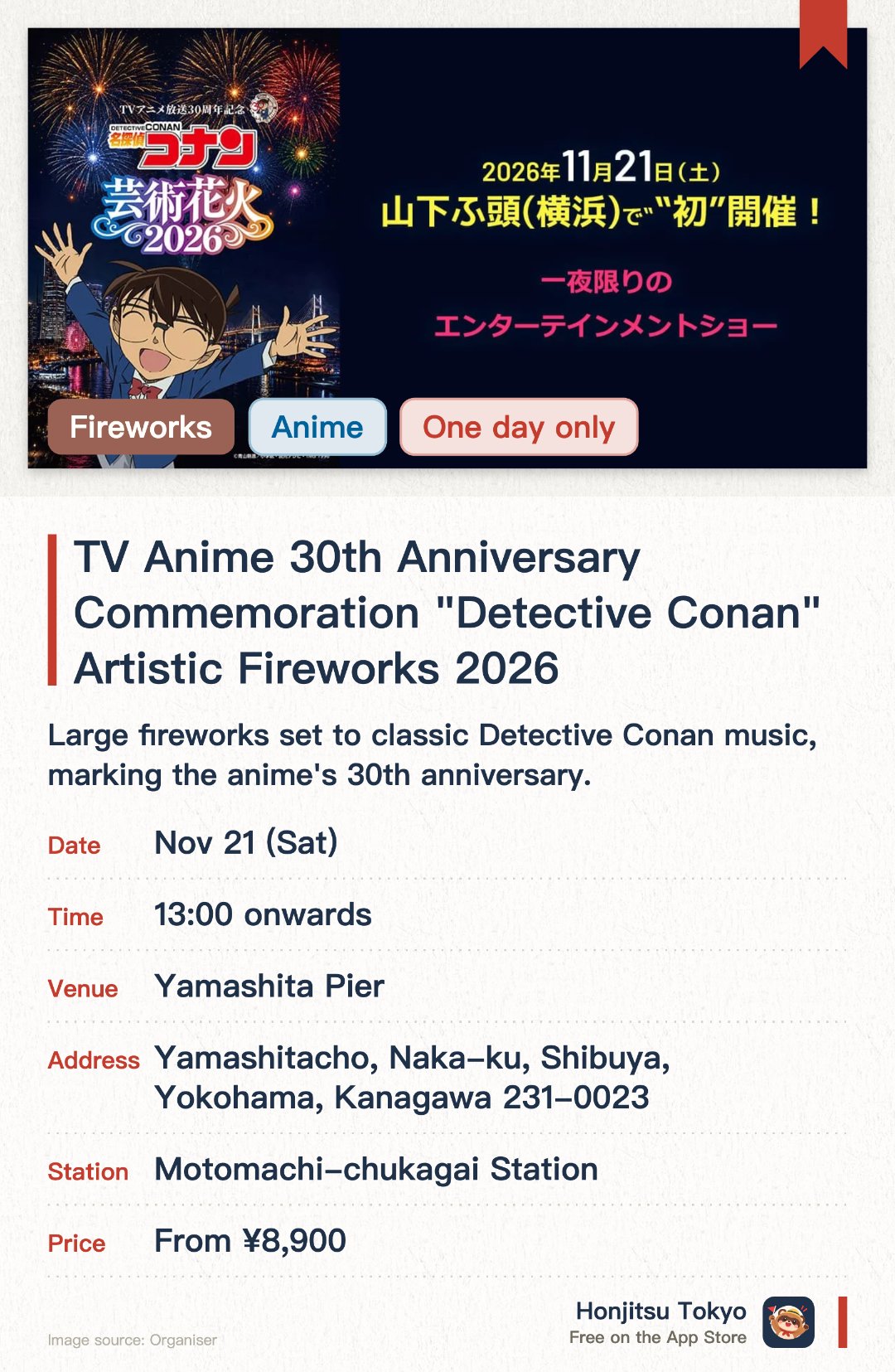 TV Anime 30th Anniversary Commemoration "Detective Conan" Artistic Fireworks 2026. 21 Nov · Yamashita Pier. Large fireworks set to classic Detective Conan music, marking the anime's 30th anniversary. Held only at Yamashita Pier in Yokohama, an immersive show of music and fireworks
