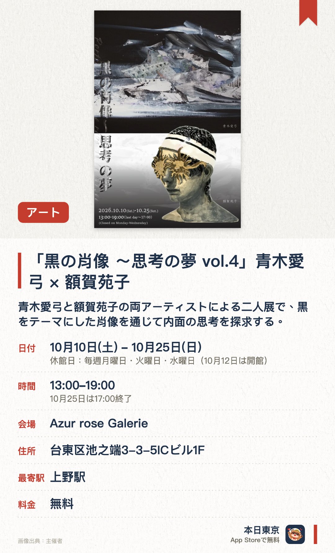 「黒の肖像 ～思考の夢 vol.4」青木愛弓×額賀苑子。10月10日–10月25日 · Azur rose Galerie。青木愛弓と額賀苑子の両アーティストによる二人展で、黒をテーマにした肖像を通じて内面の思考を探求する。独自の美意識と深い世界観が表現された現代アート作品が並び、見応えのある空間を生み出す