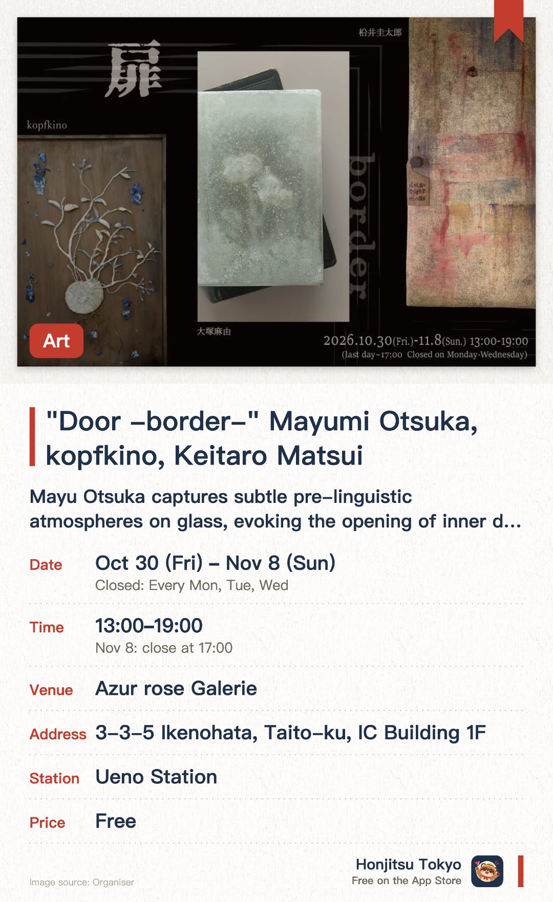 "Door -border-" Mayumi Otsuka, kopfkino, Keitaro Matsui. 30 Oct–8 Nov · Azur rose Galerie. Mayu Otsuka captures subtle pre-linguistic atmospheres on glass, evoking the opening of inner doors. kopfkino breathes new life into minerals through tactile exploration and thoughtful dialogue. Keitaro Matsui presents a brand new series centered around the theme of doors within the heart