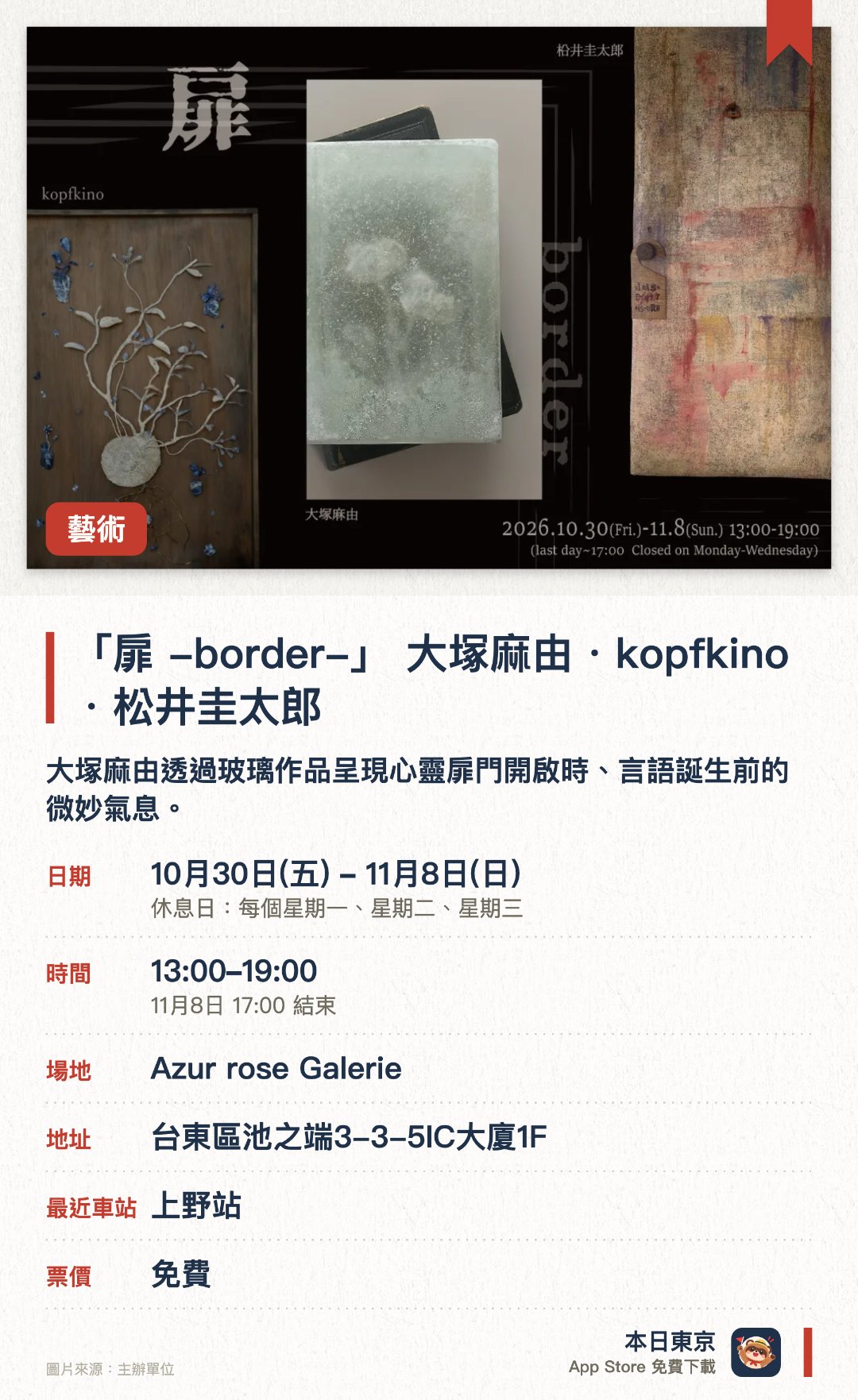 「扉 -border-」 大塚麻由・kopfkino・松井圭太郎。10月30日–11月8日 · Azur rose Galerie。大塚麻由透過玻璃作品呈現心靈扉門開啟時、言語誕生前的微妙氣息。kopfkino與礦石對話，在觸摸與思考的延伸中賦予作品全新生命力。柗井圭太郎以「心靈深處的扉門」為主題發表全新系列創作