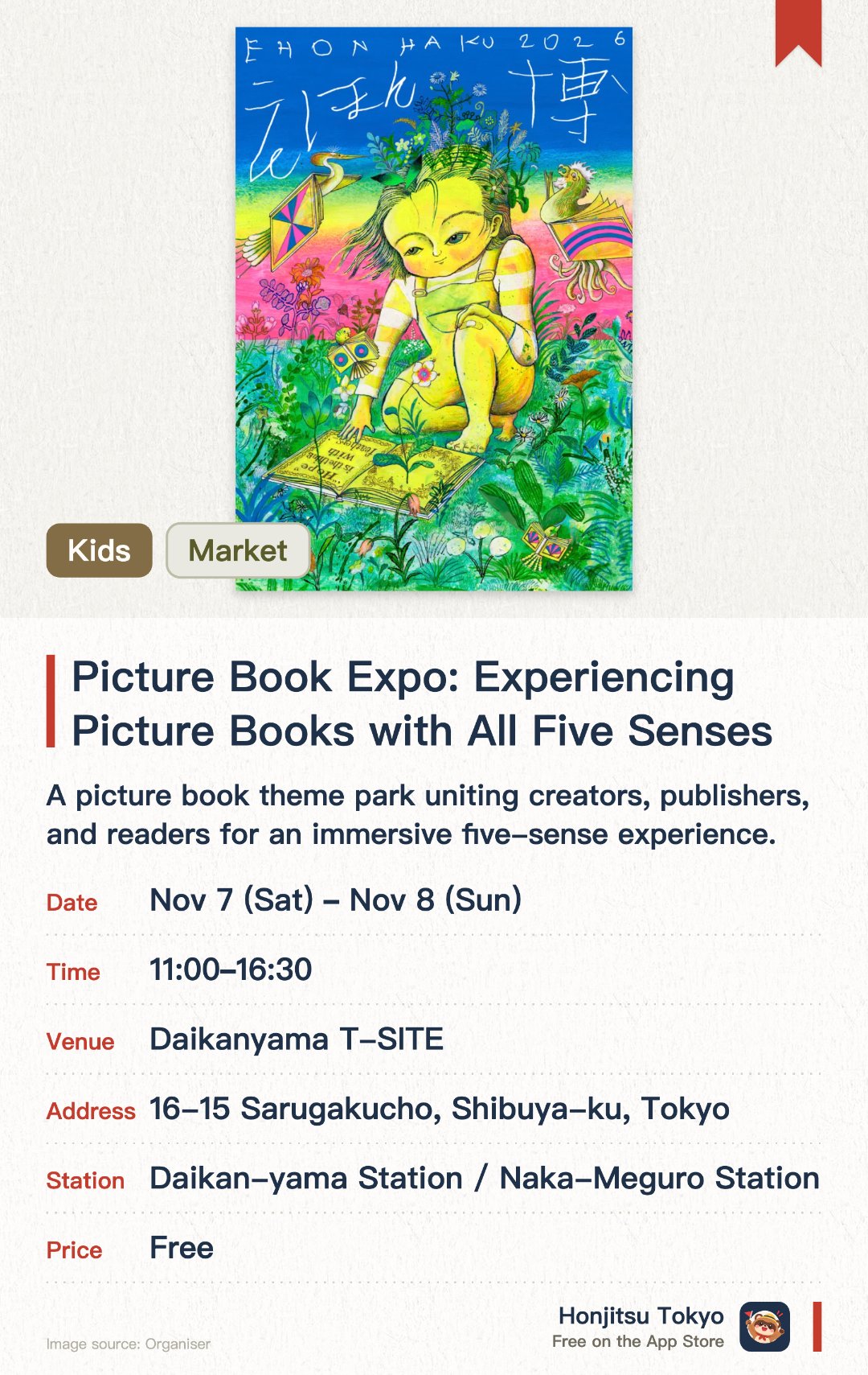 Picture Book Expo: Experiencing Picture Books with All Five Senses. 7 Nov–8 Nov · Daikanyama T-SITE. A picture book theme park uniting creators, publishers, and readers for an immersive five-sense experience. Featuring diverse exploration spaces where both adults and children can discover their favorite picture books