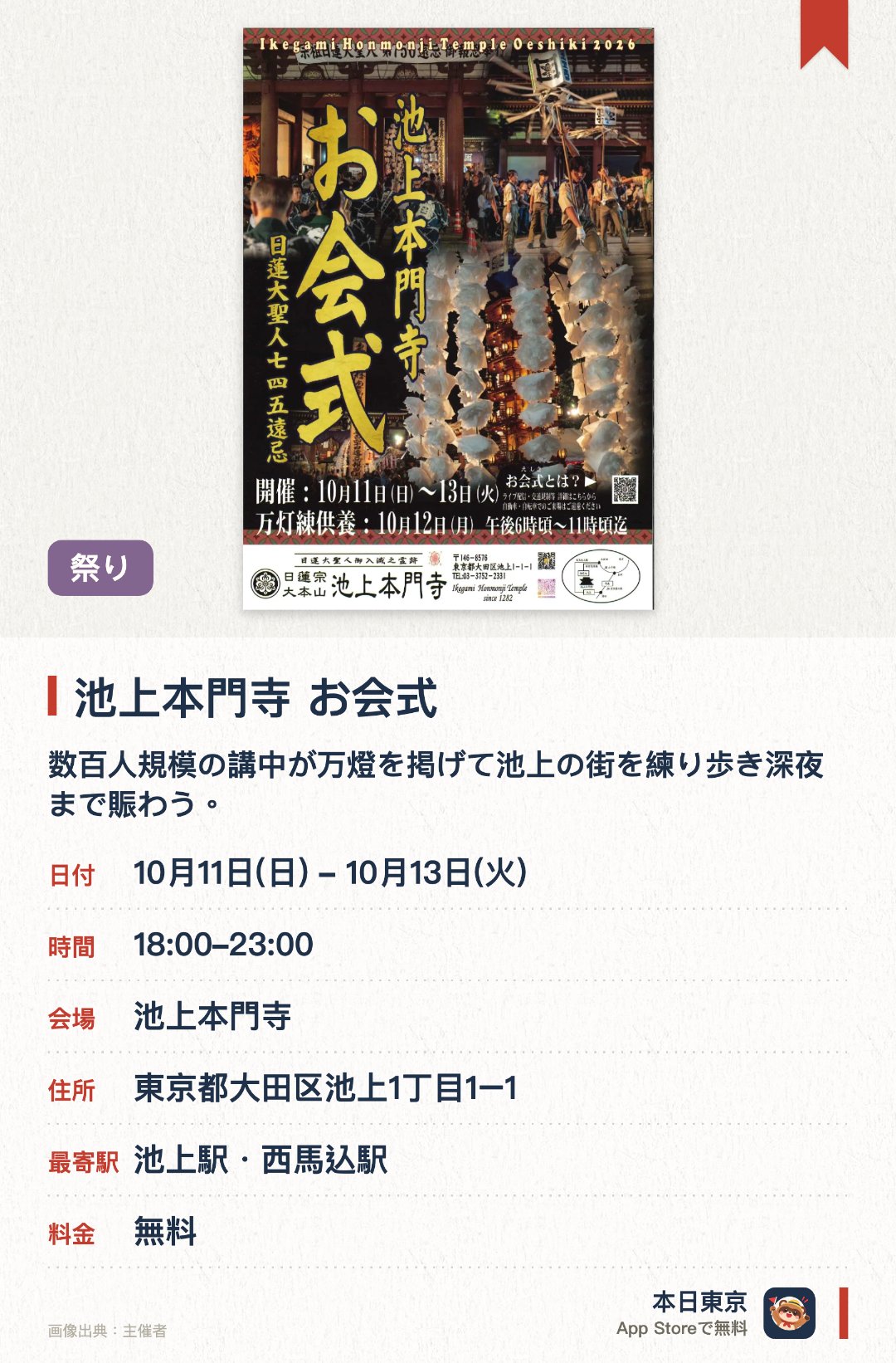 池上本門寺　お会式。10月11日–10月13日 · 池上本門寺。数百人規模の講中が万燈を掲げて池上の街を練り歩き深夜まで賑わう。大堂では全国から集まった参拝者が見守る中、厳かな法要や衣替えの儀式が行われる。早朝には伝統にならい貫首の手で臨滅度時の鐘が静かに打ち鳴らされる
