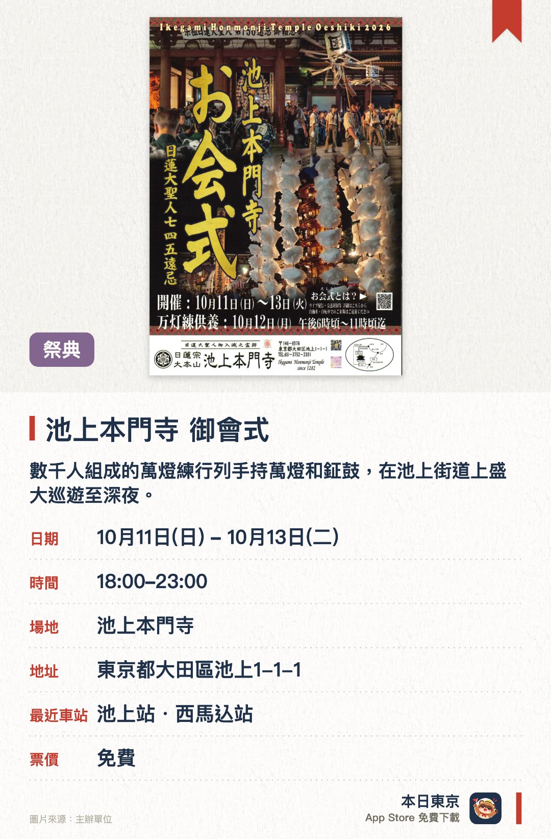 池上本門寺 御會式。10月11日–10月13日 · 池上本門寺。數千人組成的萬燈練行列手持萬燈和鉦鼓，在池上街道上盛大巡遊至深夜。大堂舉行莊嚴的宗祖御更衣法要與報恩御逮夜法要，吸引全國大批信眾參拜。清晨由住持依照傳統敲響臨滅度時鐘，舉行特別說法與法要