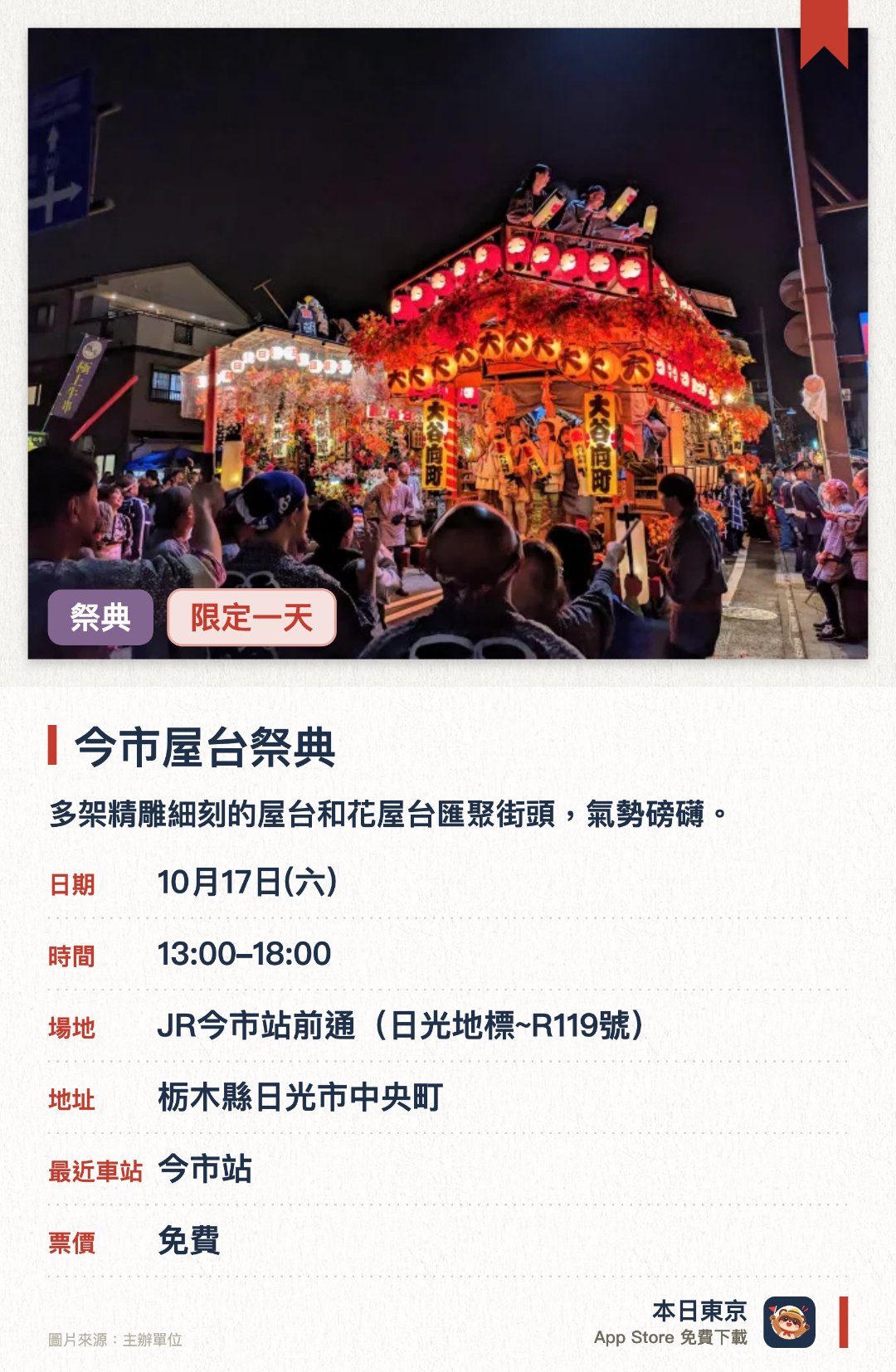 今市屋台祭典。10月17日 · JR今市站前通(日光地標~R119號)。多架精雕細刻的屋台和花屋台匯聚街頭，氣勢磅礴。各町區的樂隊現場競技，以激昂的傳統音樂將慶典推向高潮。多台屋台近距離對峙，上演精彩絕倫的音樂競演