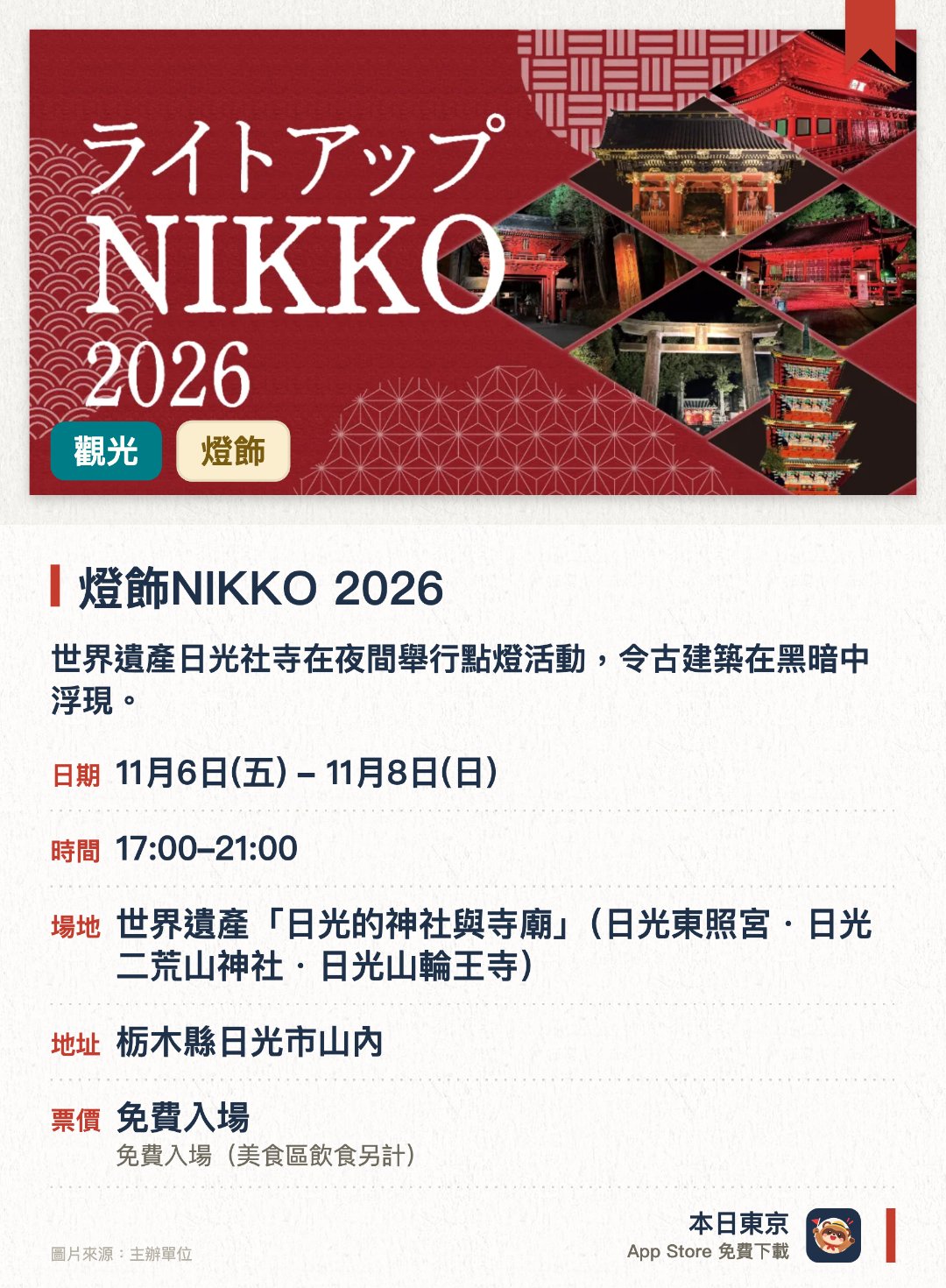 燈飾NIKKO 2026。11月6日–11月8日 · 世界遺產「日光的神社與寺廟」(日光東照宮・日光二荒山神社・日光山輪王寺)。世界遺產日光社寺在夜間舉行點燈活動，令古建築在黑暗中浮現。在寧靜的氛圍中營造出與白天截然不同的夢幻世界。各會場和區域在不同日期安排了各式各樣的精彩節目