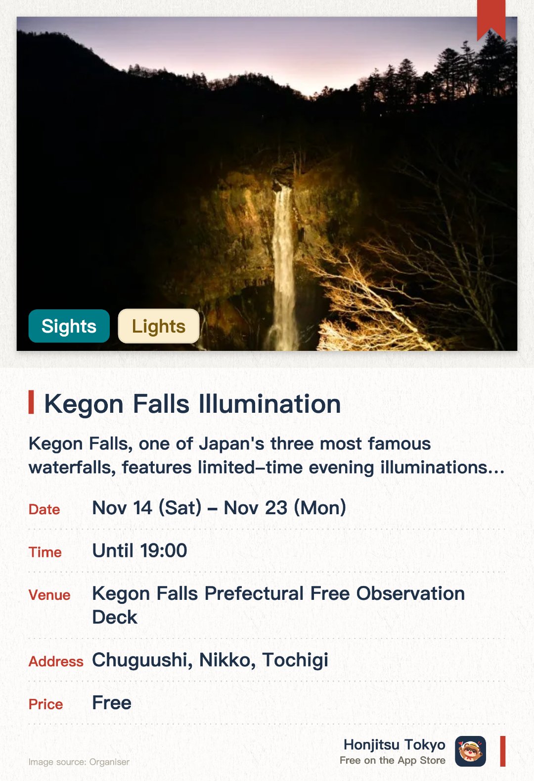 Kegon Falls Illumination. 14 Nov–23 Nov · Kegon Falls Prefectural Free Observation Deck. Kegon Falls, one of Japan's three most famous waterfalls, features limited-time evening illuminations for a rare and dreamy atmosphere. Events such as local hero meet-and-greets are scheduled to be held on weekends and public holidays during the illumination period