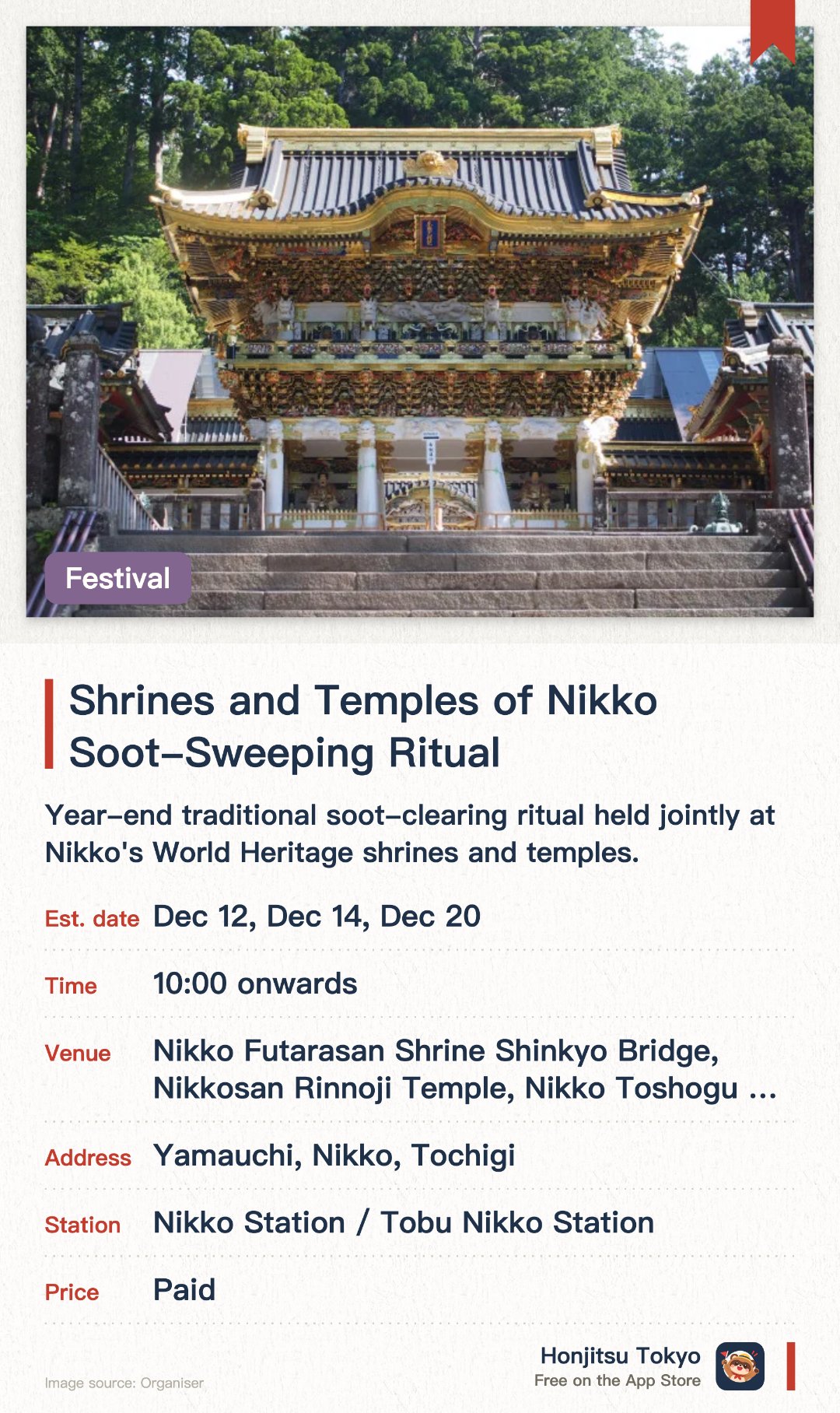 Shrines and Temples of Nikko Soot-Sweeping Ritual. Selected dates · next 12 Dec · Nikko Futarasan Shrine Shinkyo Bridge, Nikkosan Rinnoji Temple, Nikko Toshogu Shrine. Year-end traditional soot-clearing ritual held jointly at Nikko's World Heritage shrines and temples. Staff meticulously sweep away a year's worth of dust and dirt using traditional bamboo brooms