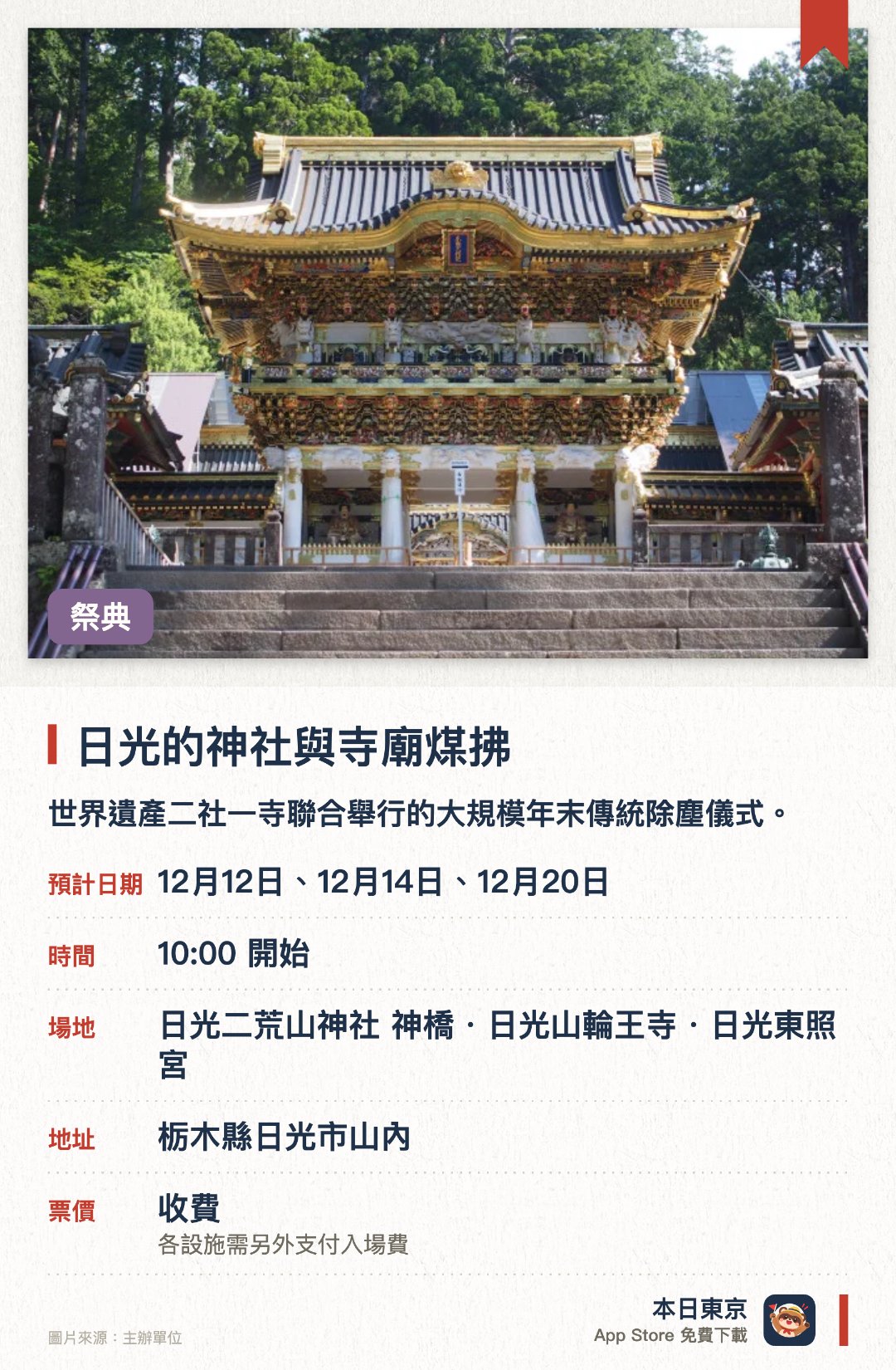 日光的神社與寺廟煤拂。指定日子 · 下一場 12月12日 · 日光二荒山神社 神橋・日光山輪王寺・日光東照宮。世界遺產二社一寺聯合舉行的大規模年末傳統除塵儀式。工作人員手持傳統竹掃帚，仔細清掃一年累積的灰塵與污垢