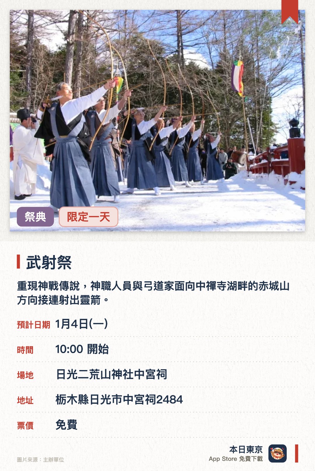 武射祭。1月4日 · 日光二荒山神社中宮祠。重現神戰傳說，神職人員與弓道家面向中禪寺湖畔的赤城山方向接連射出靈箭。傳承自室町時代的勇壯傳統儀式，宮司在寒風中高喊口號率先發射鏑矢