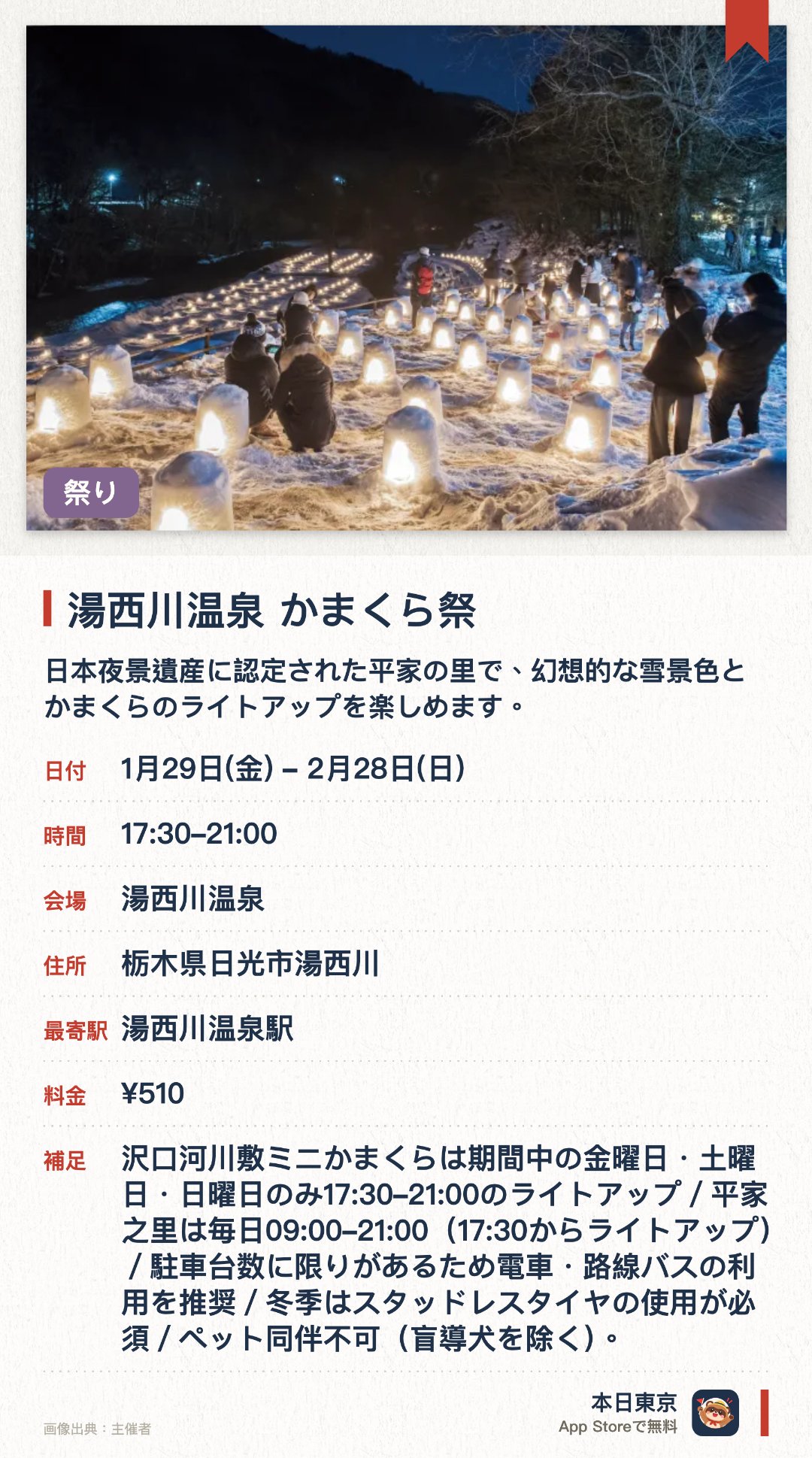 湯西川温泉　かまくら祭。1月29日–2月28日 · 湯西川温泉。日本夜景遺産に認定された平家の里で、幻想的な雪景色とかまくらのライトアップを楽しめます。源泉かけ流しの温泉に浸かりながら、心身ともに温まる至福のひとときを過ごせます。昔ながらの日本の原風景が残る温泉街で、地元の郷土料理を味わうことができます