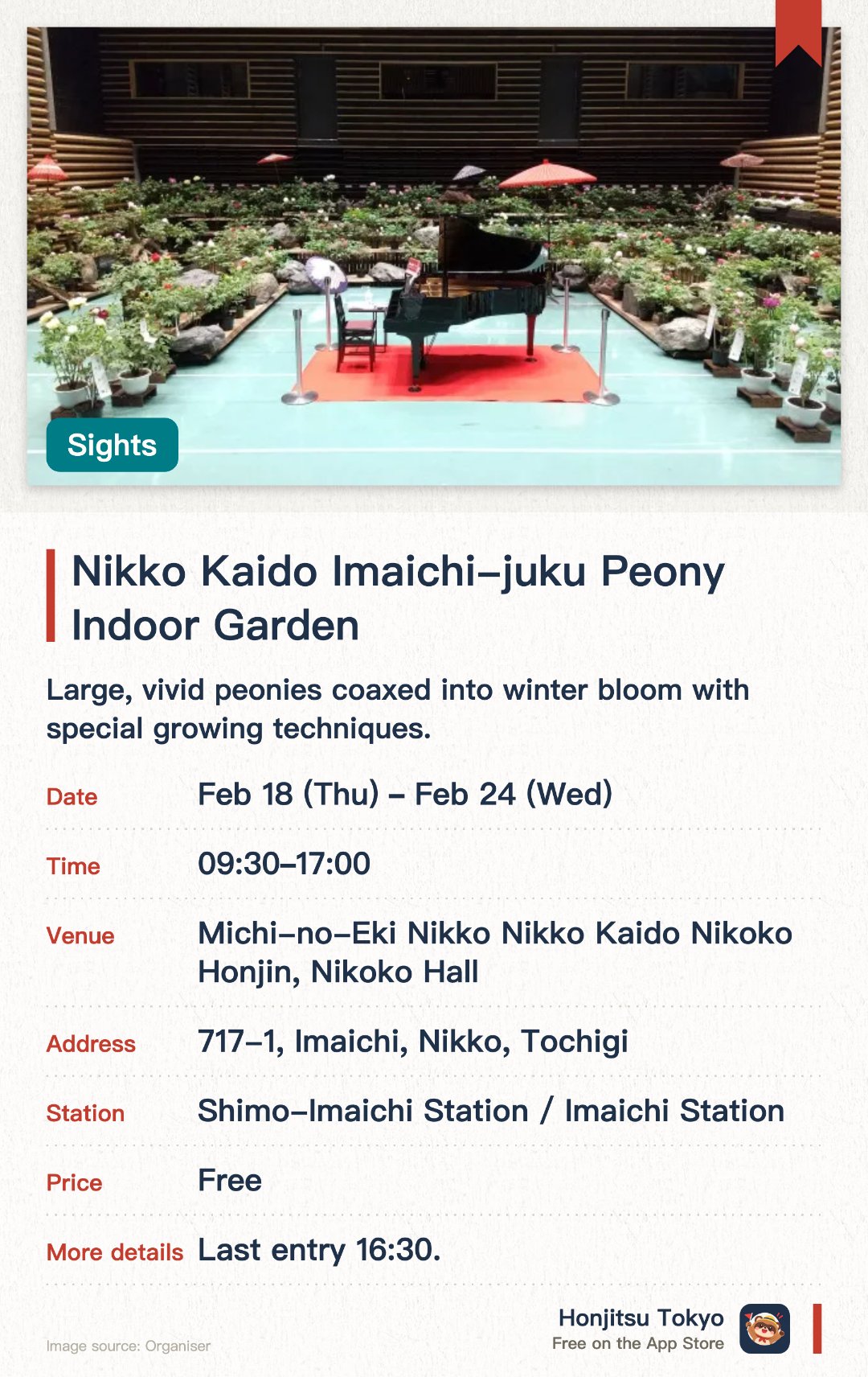 Nikko Kaido Imaichi-juku Peony Indoor Garden. 18 Feb–24 Feb · Michi-no-Eki Nikko Nikko Kaido Nikoko Honjin, Nikoko Hall. Large, vivid peonies coaxed into winter bloom with special growing techniques. An indoor venue styled as a Japanese garden, with a calm traditional atmosphere