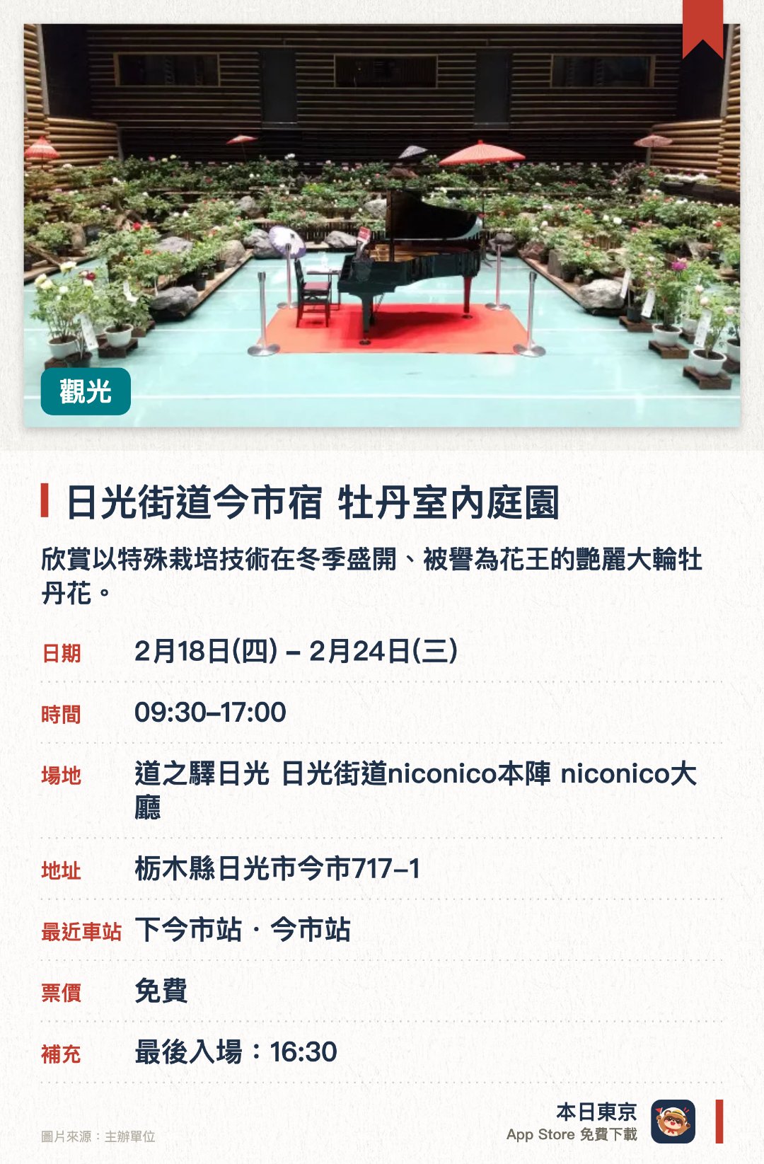 日光街道今市宿 牡丹室內庭園。2月18日–2月24日 · 道之驛日光 日光街道niconico本陣 niconico大廳。欣賞以特殊栽培技術在冬季盛開、被譽為花王的艷麗大輪牡丹花。在佈置成日本庭園風貌的室內展場中，細細品味典雅古樸的東洋風情