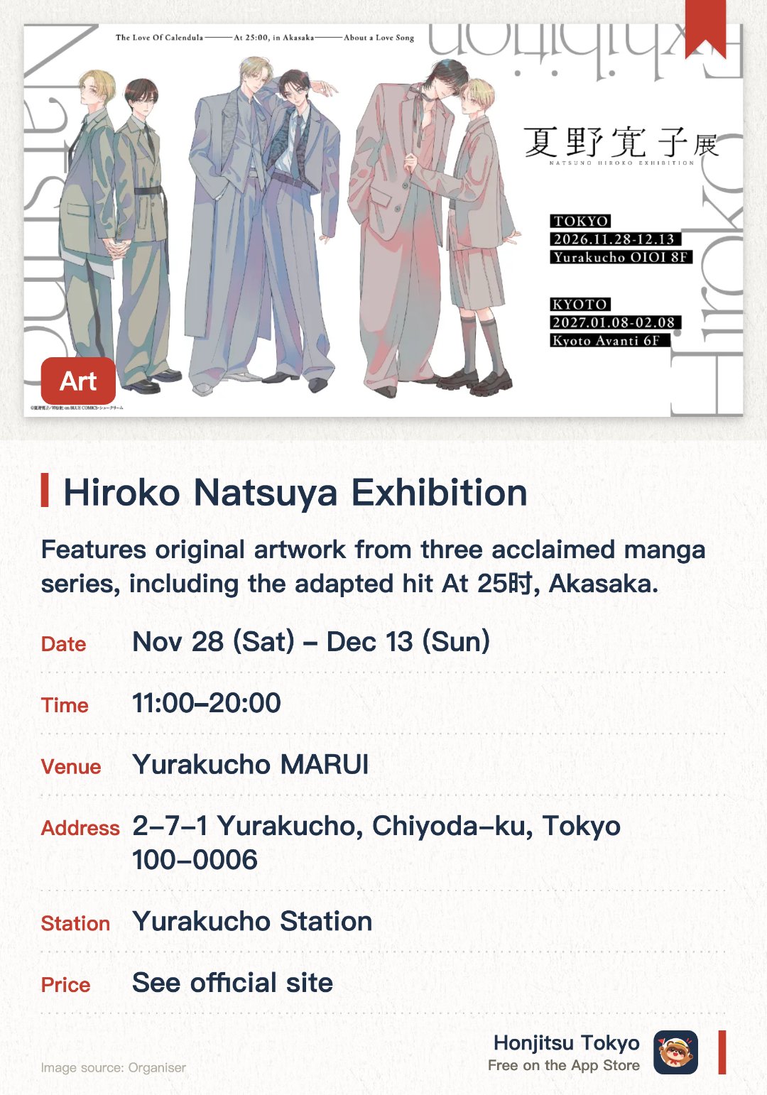 Hiroko Natsuya Exhibition. 28 Nov–13 Dec · Yurakucho MARUI. Features original artwork from three acclaimed manga series, including the adapted hit At 25时, Akasaka. Showcases a decade of delicate and beautiful illustrations created by the artist