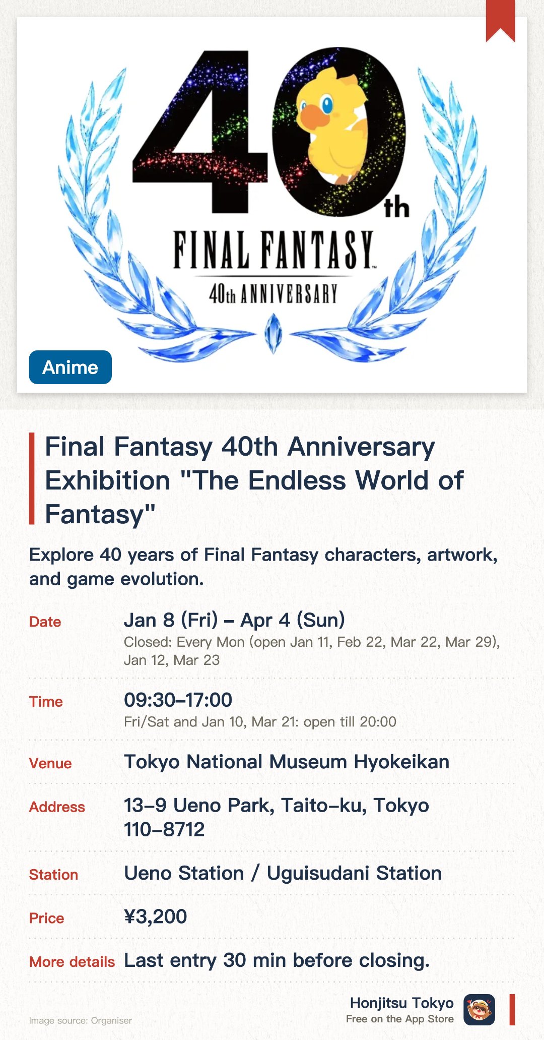 Final Fantasy 40th Anniversary Exhibition "The Endless World of Fantasy". 8 Jan–4 Apr · Tokyo National Museum Hyokeikan. Explore 40 years of Final Fantasy characters, artwork, and game evolution.. Extended hours until 8 PM on Fridays, Saturdays, and designated Sundays.