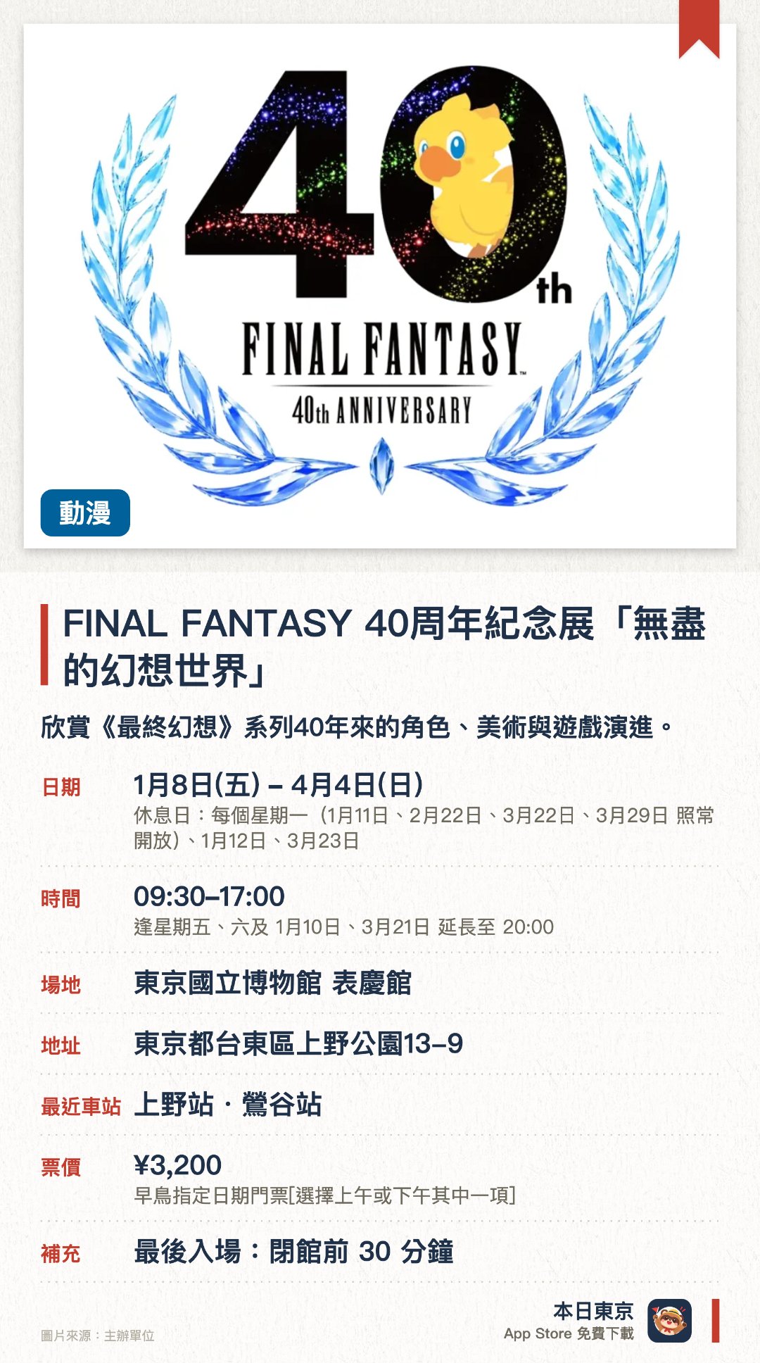 FINAL FANTASY 40周年紀念展「無盡的幻想世界」。1月8日–4月4日 · 東京國立博物館 表慶館。欣賞《最終幻想》系列40年來的角色、美術與遊戲演進。。周五、周六及指定周日延長至晚上8時。