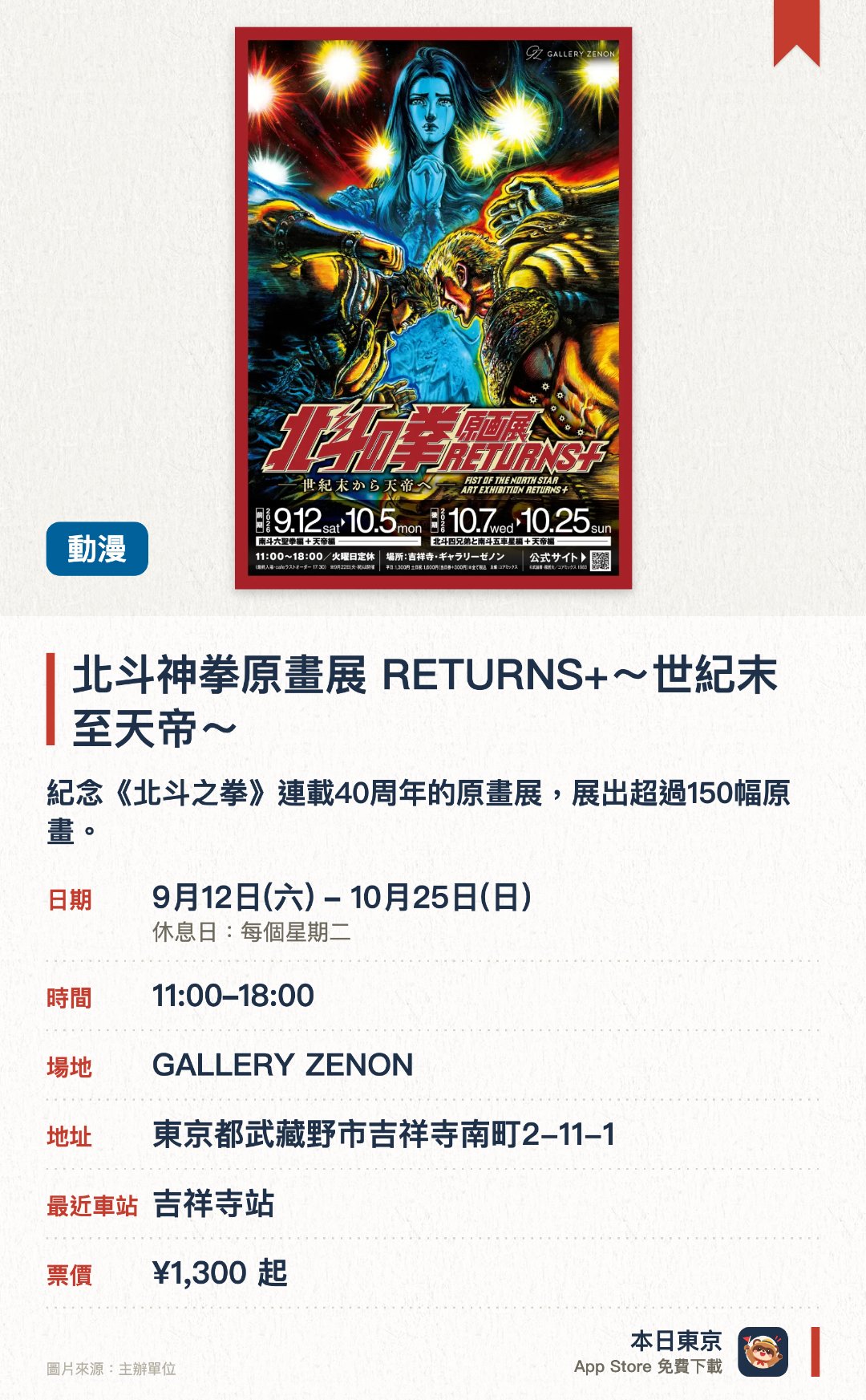 北斗神拳原畫展 RETURNS+～世紀末至天帝～。9月12日–10月25日 · GALLERY ZENON。紀念《北斗之拳》連載40週年的原畫展，展出超過150幅原畫。首次公開「天帝編」原畫，前後兩期展出不同篇章