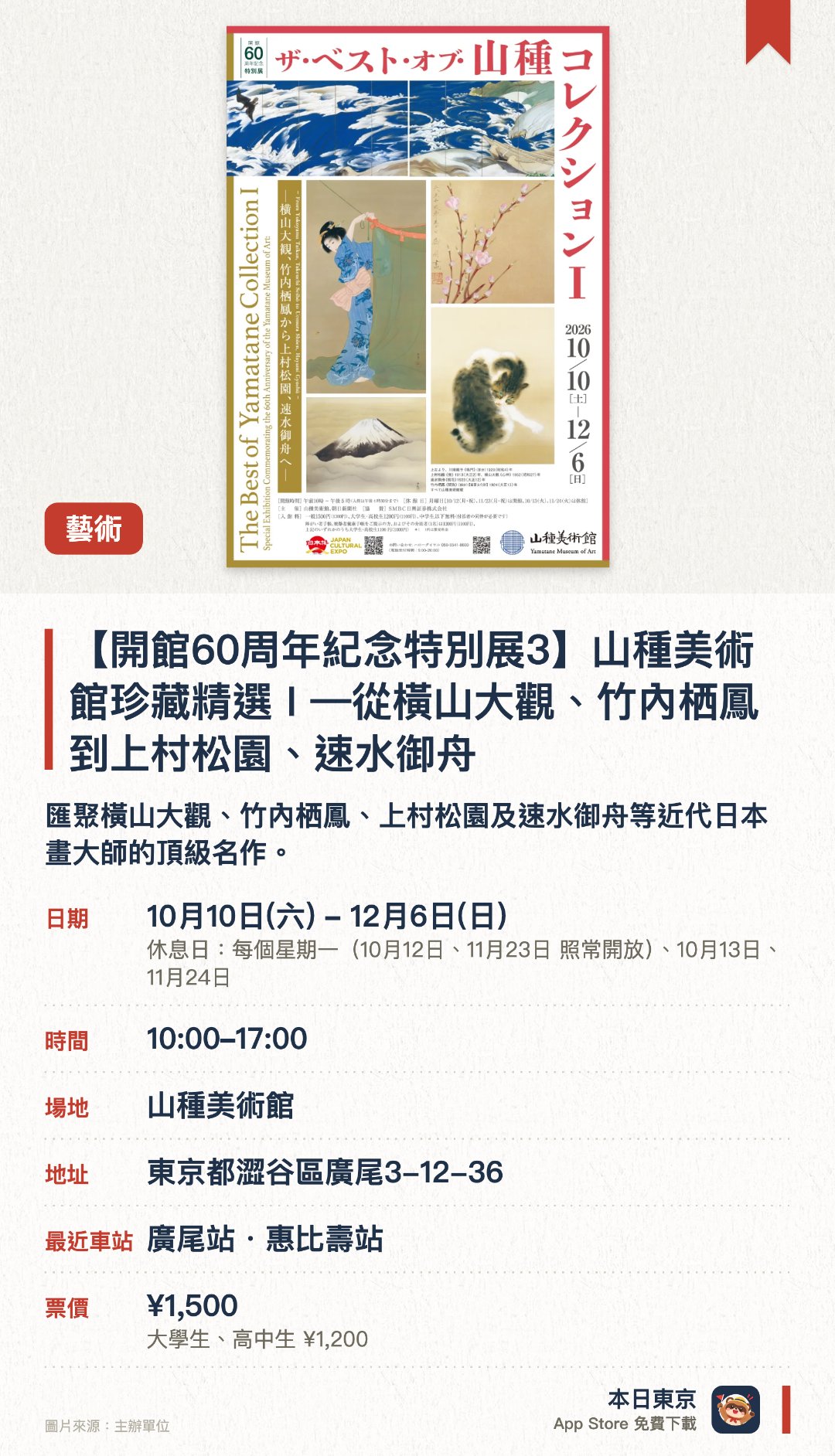 【開館60周年紀念特別展3】山種美術館珍藏精選 I —從橫山大觀、竹內栖鳳到上村松園、速水御舟—。10月10日–12月6日 · 山種美術館。匯聚橫山大觀、竹內栖鳳、上村松園及速水御舟等近代日本畫大師的頂級名作。精選館藏中最具代表性的傑作，全面展現現代日本畫的卓越藝術成就
